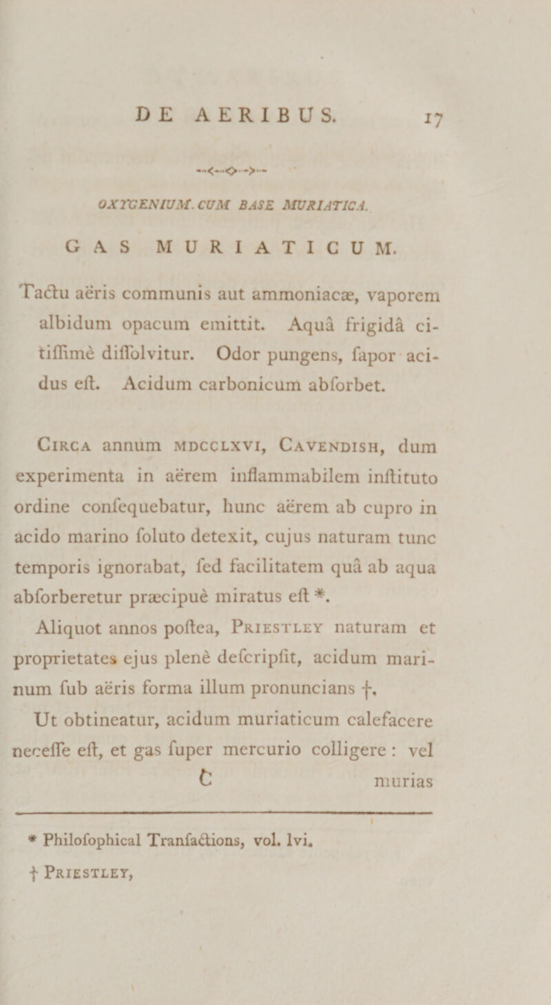 *7 —o-*>— OXrCENIUM.CtTM BASE MURIATICA. G A S MURIATICUM. Tactu aeris communis aut ammoniacse, vaporem albidum opacum emittit. Aqua frigida ci- tiftime dilTolvitur. Odor pungens, fapor aci¬ dus eft. Acidum carbonicum abforbet. Circa annum mdcclxvi, Cavendish, dum experimenta in aerem infiammabilem inftituto ordine confequebatur, hunc aerem ab cupro in acido marino foluto detexit, cujus naturam tunc temporis ignorabat, fcd facilitatem qua ab aqua abforberetur praecipue miratus eft *. Aliquot annos poftea, Priestley naturam et proprietates ejus plene defcripiit, acidum mari¬ num fub aeris forma illum pronuncians f. Ut obtineatur, acidum muriaticum calefacere necefle eft, et gas fuper mercurio colligere : vel t murias * Philofophical Tranfa&amp;ions, vol, ivi. f Priestley,