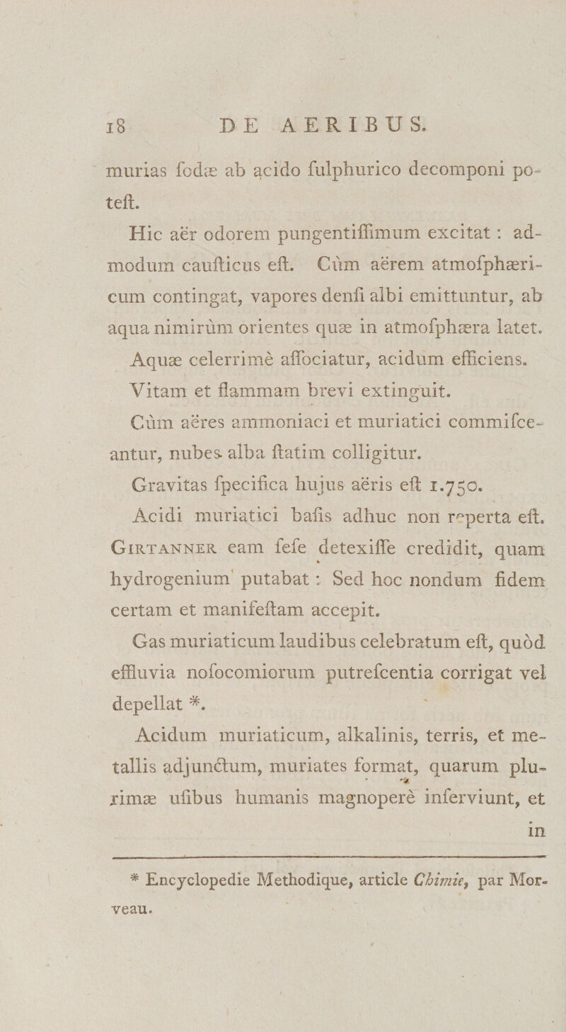 murias fodas ab acido fulphurico decomponi po= teft. Hic aer odorem pungentiffimum excitat: ad¬ modum caufticus eft. Cum aerem atmofphaeri- cum contingat, vapores denfi albi emittuntur, ab aqua nimirum orientes quae in atmofphaera latet. Aquae celerrime affociatur, acidum efficiens. Vitam et flammam brevi extinguit. Cum aeres ammoniaci et muriatici commifce- antur, nubes, alba ftatim colligitur. Gravitas fpecifica hujus aeris eft 1.750. Acidi muriatici bafis adhuc non reperta eft. Girtanner eam fefe detexiffe credidit, quam hydrogenium putabat: Sed hoc nondum fidem certam et manifeftam accepit. Gas muriaticum laudibus celebratum eft, quod effluvia nofocomiorum putrefcentia corrigat vel depellat Acidum muriaticum, alkalinis, terris, et me¬ tallis adjundlum, muriates format, quarum plu~ rimae ufibus humanis magnopere inferviunt, et in * Encyclopedie Methodique, article Chimie, par Mor- veau.