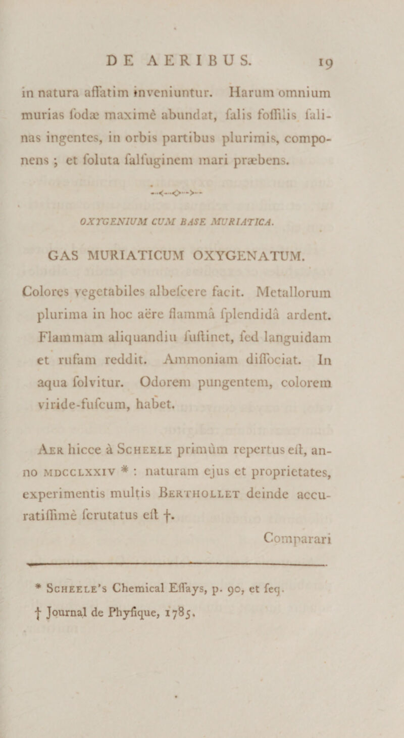 »9 in natura affatim inveniuntur. Harum omnium murias Ioda? maxime abundat, falis foffnis fu li¬ nas ingentes, in orbis panibus plurimis, compo¬ nens ; et foluta falfuginem mari praebens. • 0XTGEN1UM CUM BASE MURIATICA. GAS MURIATICUM OXYGENATUM. Colores vegetabiles albelcere facit. Metallorum plurima in hoc aere flamma fplendida ardent. Flammam aliquandiu fuftinet, fed languidam et rufam reddit. Ammoniam diffociat. In aqua folvitur. Odorem pungentem, colorem viride-fufeum, habet. Aer liicce a Scheele primum repertus ed, an¬ no mdcclxxiv * : naturam ejus et proprietates, experimentis multis Berthollet deinde accu- ratifiime ferutatus elt f. Comparari * Scheele’s Chemical ElTays, p. 90, et fecj. | Journal de Phylique, 1785.