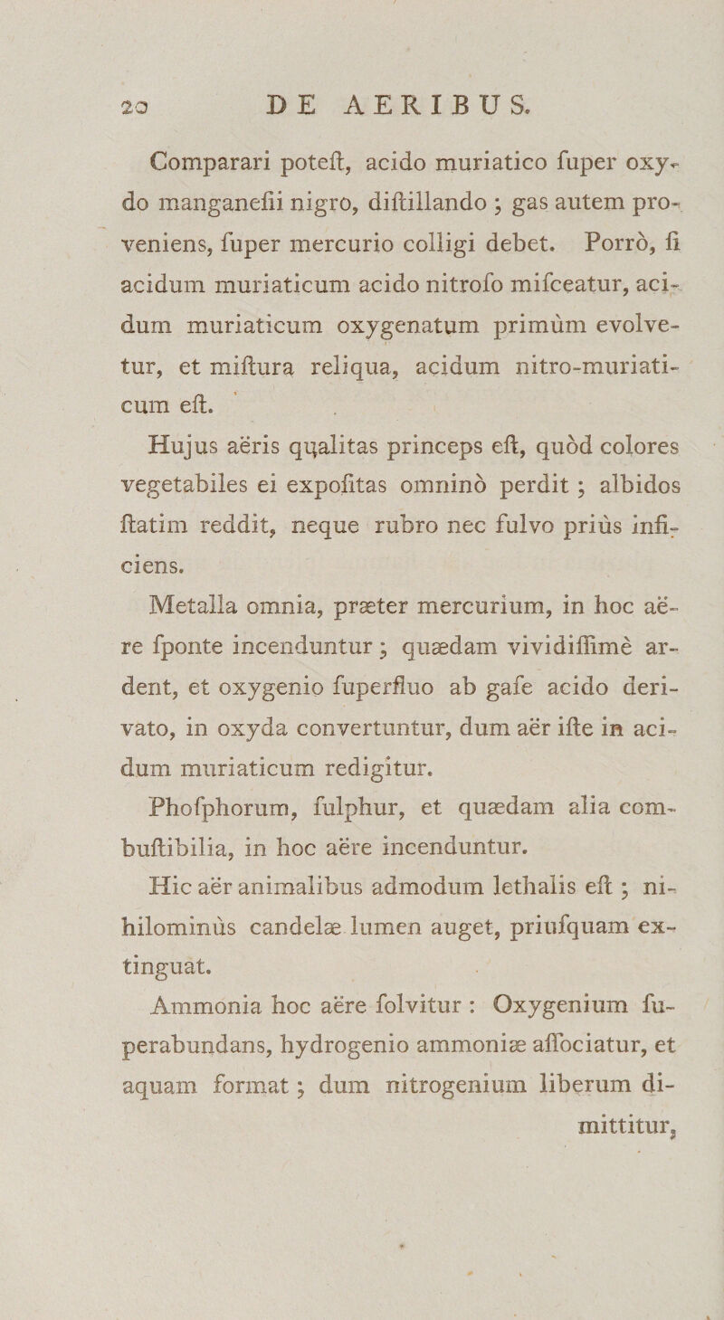 Comparari poteft, acido muriatico fuper oxy- do manganefii nigro, diftillando ; gas autem pro¬ veniens, fuper mercurio colligi debet. Porro, li acidum muriaticum acido nitrofo mifceatur, aci¬ dum muriaticum oxygenatum primum evolve¬ tur, et miftura reliqua, acidum nitro-muriati- cmn eft. Hujus aeris qqalitas princeps eft, quod colores vegetabiles ei expofttas omnino perdit; albidos ftatirn reddit, neque rubro nec fulvo prius infir ciens. Metalla omnia, prester mercurium, in hoc ae¬ re fponte incenduntur; quaedam vividiffime ar- dent, et oxygenio fuperfluo ab gafe acido deri¬ vato, in oxyda convertuntur, dum aer ifte in aci¬ dum muriaticum redigitur. Phofphorum, fulphur, et quadam alia com- buftibilia, in hoc aere incenduntur. Hic aer animalibus admodum lethalis eft ; ni¬ hilominus candelae lumen auget, priufquam ex- tinguat. Ammonia hoc aere folvitur : Oxygenium fu- perabundans, hydrogenio ammoniae affociatur, et aquam format; dura nitrogenium liberum di¬ mittitur.