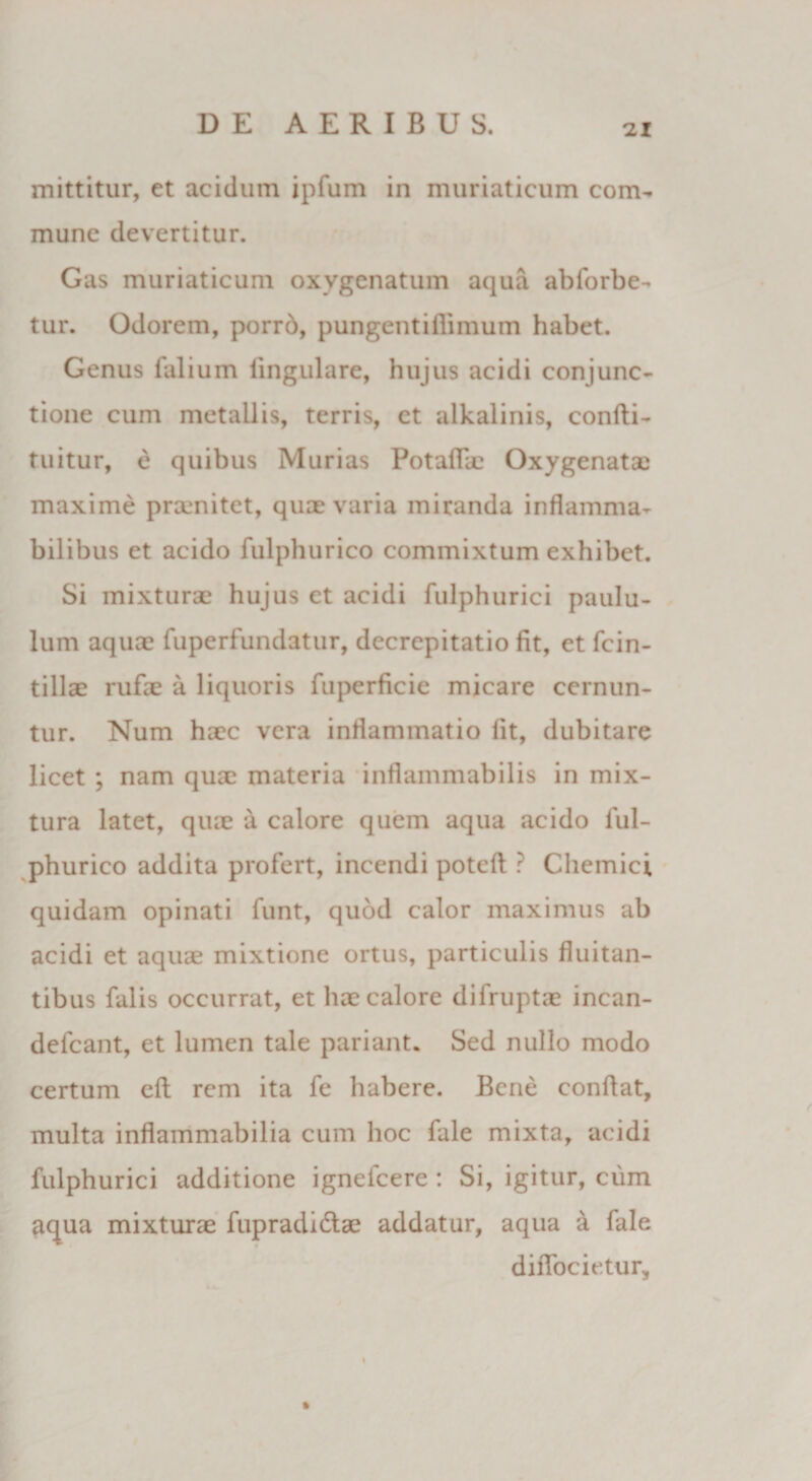 mittitur, et acidum ipfum in muriaticum com¬ mune devertitur. Gas muriaticum oxygenatum aqua abforbe- tur. Odorem, porrd, pungentiflimum habet. Genus falium lingulare, hujus acidi conjunc¬ tione cum metallis, terris, et alkalinis, confti- tuitur, e quibus Murias Potaffe Oxygenatae maxime prxmitet, quae varia miranda inflamma- bilibus et acido fulphurico commixtum exhibet. Si mixturae hujus et acidi fulphurici paulu¬ lum aquae fuperfundatur, decrepitatio fit, et fcin- tillae rufe a liquoris fiiperficie micare cernun¬ tur. Num haec vera inflammatio lit, dubitare licet ; nam quae materia inflammabilis in mix¬ tura latet, quae a calore quem aqua acido ful¬ phurico addita profert, incendi poteft ? Chemici quidam opinati funt, quod calor maximus ab acidi et aquae mixtione ortus, particulis fluitan¬ tibus falis occurrat, et hae calore difruptae incan- defcant, et lumen tale pariant* Sed nullo modo certum efl rem ita fe habere. Bene conflat, multa inflammabilia cum hoc fale mixta, acidi fulphurici additione ignelcere : Si, igitur, cum aqua mixturae fupradi&amp;ae addatur, aqua a fale diiTocietur,
