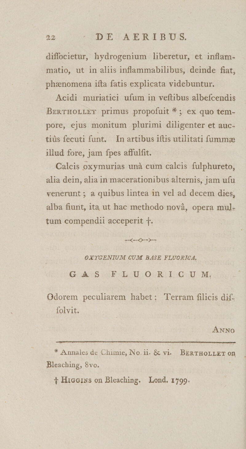 diflbcietur, hydrogenium liberetur, et inflam¬ matio, ut in aliis inflammabilibus, deinde fiat, phaenomena illa fatis explicata videbuntur. Acidi muriatici ufum in veftibus albefcendis Berthollet primus propofuit #; ex quo tem¬ pore, ejus monitum plurimi diligenter et auc- tius fecuti funt. In artibus iftis utilitati fummae illud fore, jam fpes affuliit. Calcis oxymurias una cum calcis fulphureto, alia dein, alia in macerationibus alternis, jam ufu venerunt; a quibus lintea in vel ad decem dies* alba fiunt, ita ut hac methodo nova, opera mul¬ tum compendii acceperit f. <>•••>•- OXTGENIUM CUM BASE FLUORICA. GAS FLUORICUM. Odorem peculiarem habet: Terram filicis diT folvit. Anno .. .. * Armaies de Chimie, No ii* &amp; vi. Berthollet on Bleaching, 8vo. f Higgins on Bleaching. Lond. 1799»