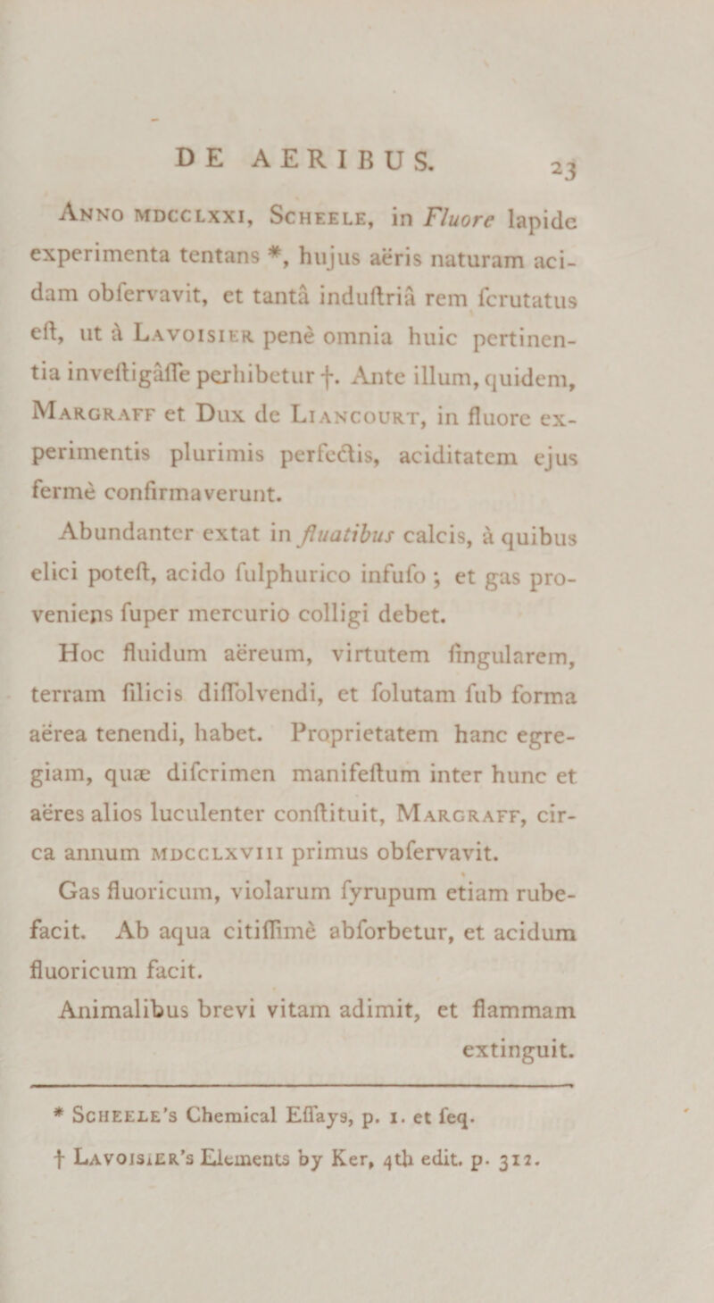 23 Anno mdcclxxi, Scheele, 111 Fluore lapide experimenta tentans *, hujus aeris naturam aci¬ dam obfervavit, et tanta induftria rem ferutatus ed, ut &amp; Lavoisier pene omnia huic pertinen¬ tia inveftigafle perhibetur f. Ante illum, quidem, Margraff et Dux de Liancourt, in fluore ex¬ perimentis plurimis perfodis, aciditatem ejus ferme confirmaverunt. Abundanter extat in fluatibus calcis, a quibus elici poteft, acido fulphurico infufo *, et gas pro¬ veniens fuper mercurio colligi debet. Hoc fluidum aereum, virtutem lingularem, terram filicis diflolvendi, et folutam fub forma aerea tenendi, habet. Proprietatem hanc egre¬ giam, quae diferimen manifeftum inter hunc et aeres alios luculenter conflituit, Margraff, cir¬ ca annum mdcclxviii primus obfervavit. Gas fluoricum, violarum fyrupum etiam rube¬ facit. Ab aqua citiflime abforbetur, et acidum fluoricum facit. Animalibus brevi vitam adimit, et flammam extinguit. * Sciieele’s Chemical Effays, p. 1. et feq. f LavoisiEr’s Eltinents by Ker, ^th edit. p. 312.