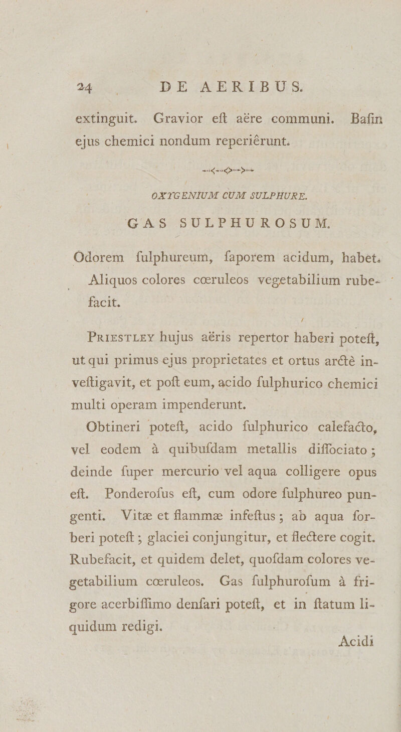 extinguit. Gravior eft aere communi. Bafin ejus chemici nondum reperierunt. OXTGENIUM CUM SULPHURE. G AS SULPHUROSUM. Odorem fulphureum, faporem acidum, habet. Aliquos colores coeruleos vegetabilium rube¬ facit. / Priestley hujus aeris repertor haberi poteft, ut qui primus ejus proprietates et ortus arde in- veftigavit, et poft eum, acido fulphurico chemici multi operam impenderunt. Obtineri poteft, acido fulphurico calefacio, vel eodem a quibufdam metallis dilfociato; deinde fuper mercurio vel aqua colligere opus eft. Ponderofus eft, cum odore fulphureo pun¬ genti. Vitee et dammae infeftus; ab aqua for- beri poteft; glaciei conjungitur, et dedere cogit. Rubefacit, et quidem delet, quofdam colores ve¬ getabilium coeruleos. Gas fulphurofum a fri¬ gore acerbidimo denfari poteft, et in datum li¬ quidum redigi. Acidi