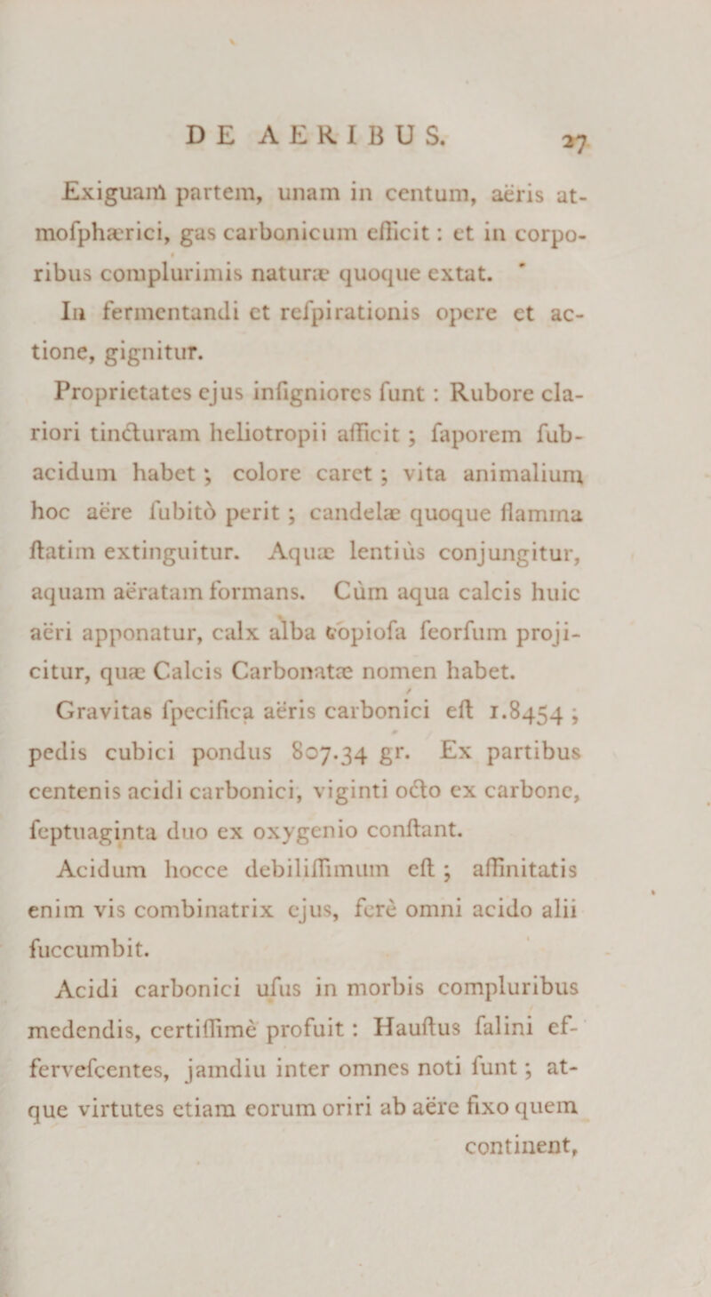 \ DE AERIBUS, 27 Exiguam partem, unam in centum, aeris at- mofpha?rici, gas carbonicum efficit: et in corpo- ribus complurimis nat uni* quoque extat. In fermentandi ct refpirationis opere ct ac¬ tione, gignitur. Proprietates ejus infigniores funt : Rubore cla¬ riori tincturam heliotropii afficit ; faporem fub- acidum habet; colore caret ; vita animalium hoc aere fubitb perit ; candelae quoque flamina datim extinguitur. Aquae lentius conjungitur, aquam aeratam formans. Cum aqua calcis huic aeri apponatur, calx alba copiofa feorfum proji¬ citur, quae Calcis Carbonatce nomen habet. ✓ Gravitas fpecifica aeris carbonici ed 1.8454 > 0 pedis cubici pondus 807.34 gr. Ex partibus centenis acidi carbonici, viginti octo ex carbone, feptuaginta duo ex oxygenio condant. Acidum hocce debiliffimum eft ; affinitatis enim vis combinatrix ejus, fere omni acido alii fuccumbit. Acidi carbonici ufus in morbis compluribus medendis, certiffimc profuit: Hauftus falini ef- fervefeentes, jamdiu inter omnes noti funt; at¬ que virtutes etiam eorum oriri ab aere fixo quem continent.