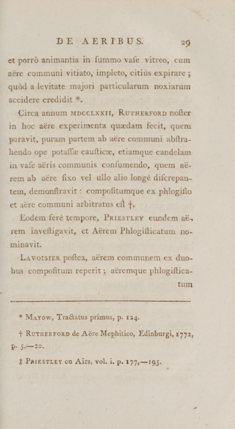 et porro animantia in fummo vale vitreo, cum aere communi vitiato, impleto, citius expirare ; quod a levitate majori particularum noxiarum accidere credidit *. Circa annum mdcclxxii, Rutherford nofter in hoc aere experimenta quaedam fecit, quem paravit, puram partem ab aere communi abdra- liendo ope potalfae caudicae, etiamque candelam in vafe aeris communis coni umendo, quem ae¬ rem ab aere fixo vel ullo alio longe difcrepan- tem, demondravit : compolitumque ex phlogido et aere communi arbitratus cd f. Eodem fere tempore, Priestley eirndem ae-, rem invedigavit, et Aerem Phlogidicatum no¬ minavit. Lavoisier podca, aerem communem ex duo¬ bus compofitum reperit; aeremque phlogidica¬ tum * Mayow, Tra&atus primus, p. 124. f Rutherford de Aere Mephitico, Edinburgi, 1772, p. 5,—20. X Priestley on Airs, vol. i. p. 177,—195.