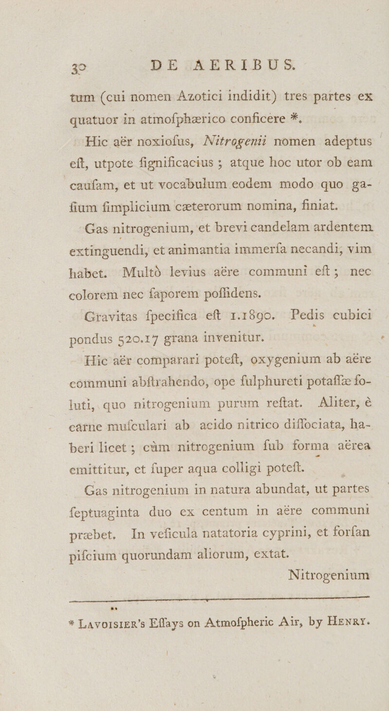 3? tum (cui nomen Azotici indidit) tres partes ex / quatuor in atmofphaerico conficere Hic aer noxiofus, Nitrogenii nomen adeptus efi:, utpote fignificacius ; atque hoc utor ob eam caufam, et ut vocabulum eodem modo quo ga¬ llum fimplicium caeterorum nomina, finiat. Gas nitrogenium, et brevi candelam ardentem * extinguendi, et animantia immerfa necandi, vim habet. Multo levius aere communi efi; nec colorem nec faporem poffidens. Gravitas fpecifica efi 1.1890. Pedis cubici pondus 520.17 grana invenitur. Hic aer comparari poteft, oxygenium ab aere communi abftrahendo, ope fulphureti potafiie fo- luti, v quo nitrogenium purum reflat. Aliter, e came mufculari ab acido nitrico diffociata, ha¬ beri licet; cum nitrogenium fub forma aerea emittitur, et fuper aqua colligi potefi. Gas nitrogenium in natura abundat, ut partes feptuaginta duo ex centum in aere communi praebet. In veficula natatoria cyprini, et forfan pifeium quomndam aliorum, extat. Nitrogenium * Lavoisier’s Effays on Atmofpheric Air> by Henry.