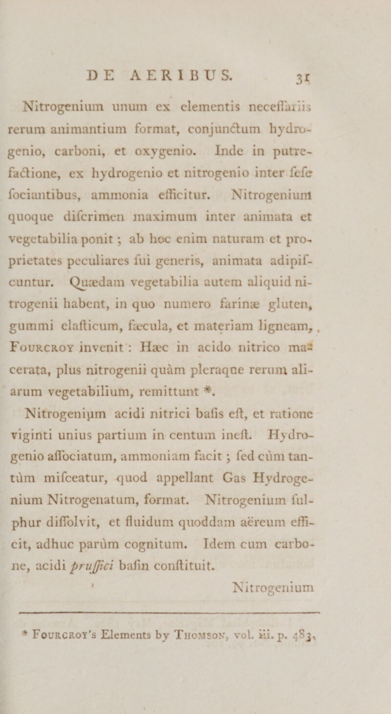 3* Nitrogenium unum ex elementis neceflaiiis rerum animantium format, conjun&amp;um hydro- genio, carboni, et oxygenio. Inde in putrc- factione, ex hydrogenio et nitrogenio inter fefe fociiuitibus, ammonia efficitur. Nitrogenium quoque diferimen maximum inter animata et vegetabilia ponit; ab hoc enim naturam et pro¬ prietates peculiares fui generis, animata adipif- cuntur. Quaedam vegetabilia autem aliquid ni- trogenii habent, in quo numero farinae gluten, gummi elalticum, faecula, et materiam ligneam, , Fourcroy invenit : Haec in acido intrico ma¬ cerata, plus nitrogenii quam pleraque rerum ali¬ arum vegetabilium, remittunt *. Nitrogenipm acidi nitrici balis eft, et ratione viginti unius partium in centum inefl. Hydro¬ genio afibeiatum, ammoniam facit; fed cum tan¬ tum mifceatur, quod appellant Gas Hydrogc- nium Nitrogenatum, format. Nitrogenium ful- phur diffolvit, et fluidum quoddam aereum effi¬ cit, adhuc parum cognitum. Idem cum carbo¬ ne, acidi pnijjici bafin conftituit. Nitrogenium * Fourcroy’s Elemcnts by Thomson, vol. ili. p. 483^