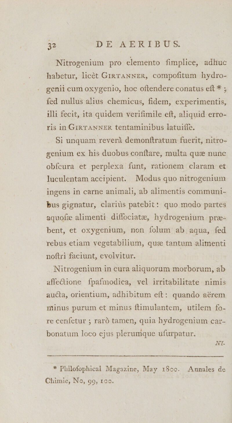 \ Nitrogenium pro elemento fimplice, adhuc habetur, licet Girtanner, compofitum hydro- genii cum oxygenio, hoc oftendere conatus eft * ; fed nullus alius chemicus, fidem, experimentis, illi fecit, ita quidem verilimile eft, aliquid erro¬ ris in Girtanner tentaminibus latuifie. ) \ Si unquam revera demonftratum fuerit, nitro» genium ex his duobus conflare, multa quae nunc * obfcura et perplexa funt, rationem claram et luculentam accipient. Modus quo nitrogenium ingens in came animali, ab alimentis communi¬ bus gignatur, clarius patebit: quo modo partes aquofae alimenti diffociatae, hydrogenium prae¬ bent, et. oxygenium, non folum ab aqua, fed rebus etiam vegetabilium, quae tantum alimenti noftri faciunt, evolvitur. Nitrogenium in cura aliquorum morborum, ab affeflione fpafmodica, vel irritabilitate nimis audla, orientium, adhibitum eft : quando aerem minus purum et minus ftimulantem, utilem fo¬ re cenfetur ; raro tamen, quia hydrogenium car- bonatum loco ejus plerumque ufurpatur. NI- * Pliilofophical Magazine, May 1800. Annales de Chimie, No, 99, xqg.