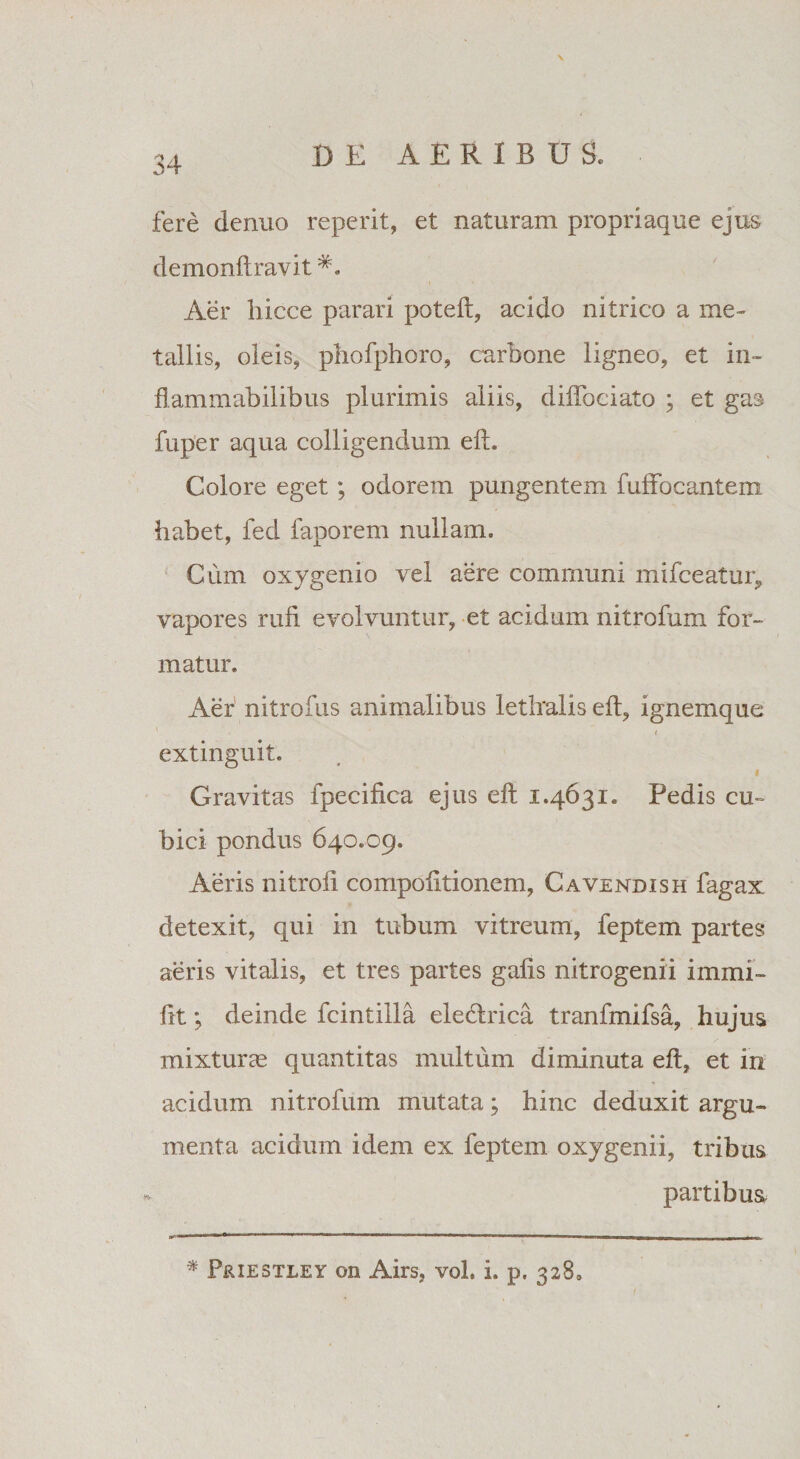 \ fere denuo reperit, et naturam propriaque ejus demonft ravit *. Aer hicce parari poteft, acido nitrico a me¬ tallis, oleis, pliofphoro, carbone ligneo, et in- flanimabilibus plurimis aliis, diffociato ; et gas fuper aqua colligendum eft. Colore eget; odorem pungentem fulfocantem habet, fed faporem nullam. Cum oxygenio vel aere communi mifceatur, vapores rufi evolvuntur, et acidum nitrofum for¬ matur. Aer nitrofus animalibus letlralis eft, ignemque ( extinguit. i Gravitas fpecifica ejus eft 1.4631. Pedis cu¬ bici pondus 640.09. Aeris nitrofi compofitionem, Cavendish fagax detexit, qui in tubum vitreum, feptem partes aeris vitalis, et tres partes gafis nitrogenii immi» fit; deinde fcintilla eledlrica tranfmifsa, hujus mixturae quantitas multum diminuta eft, et in acidum nitrofum mutata; hinc deduxit argu¬ menta acidum idem ex feptem oxygenii, tribus partibus