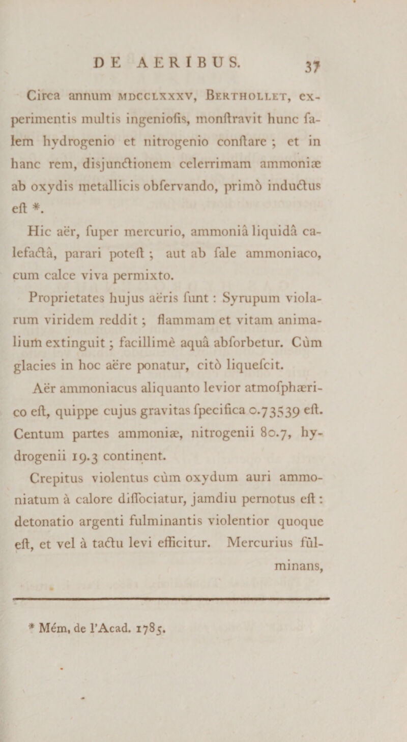 Circa annum mdcclxxxv, Berthollet, ex¬ perimentis inultis ingeniolis, monftravit hunc fa- lem hydrogenio et nitrogenio conflare ; et in . • hanc rem, disjunctionem celerrimam ammoniac ab oxydis metallicis obfervando, primb induCtus eft * Hic aer, fuper mercurio, ammonia liquida ca- lefadta, parari poteft ; aut ab fale ammoniaco, cum calce viva permixto. Proprietates hujus aeris funt : Syrupum viola¬ rum viridem reddit; flammam et vitam anima¬ lium extinguit; facillime aqua abforbetur. Cum glacies in hoc aere ponatur, citb liquefcit. Aer ammoniacus aliquanto levior atmofphxri- co elt, quippe cujus gravitas fpecifica 0.73539 eft. Centum partes ammonix, nitrogenii 80.7, hy- drogenii 19.3 continent. Crepitus violentus cum oxydum auri ammo- niatum a calore diffociatur, jamdiu pernotus efl: detonatio argenti fulminantis violentior quoque eft, et vel a taCtu levi efficitur. Mercurius ful¬ minans, * Mem, de l’Acad. 1785.