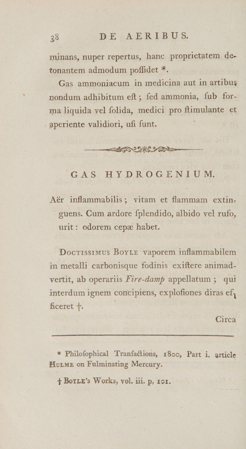 minans, nuper repertus, hanc proprietatem de¬ tonantem admodum poilidet #. Gas ammoniacum in medicina aut in artibus itondum adhibitum eft ; fed ammonia, iub for¬ ma liquida vel folida, medici pro ftimulante et aperiente validiori, uli funt. GAS HYDROGENIUM. Aer inflammabilis; vitam et flammam extin- guens. Cum ardore fplendido, albido vel rufo, urit: odorem cepae habet. Doctissimus Boyle vaporem inflammabilem in metalli carbonisque fodinis exiftere animad¬ vertit, ab operariis Fire-damp appellatum ; qui interdum ignem concipiens, exploiiones diras ef| liceret f. Circa * Philofophical Tranfa&amp;ions, 1800, Part i. ^rticle IIulme ©n Fulminating Mercurj.