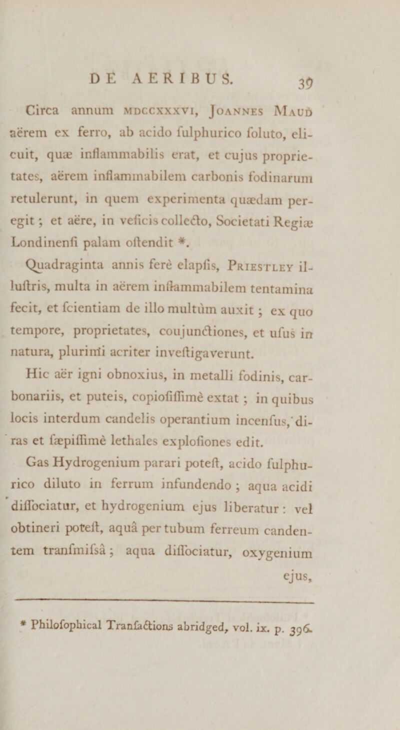 30 Circa annum mdccxxxvi, Joannes Mau£> aerem ex ferro, ab acido fulphurico foluto, eli¬ cuit, quae inflammabilis erat, et cujus proprie¬ tates, aerem inflammabilem carbonis fodinarum retulerunt, in quem experimenta quaedam per¬ egit ; et aere, in veficis colle&amp;o, Societati Regue Londinenfi palam oftendit *. Quadraginta annis fere elapfis, Priestley il- lullris, multa in aerem inflammabilem tentamina fecit, et fcientiam de ilio multum auxit; ex quo tempore, proprietates, coujundiones, et ufus in natura, plurirrti acriter invefligaverunt. Hic aer igni obnoxius, in metalli fodinis, car¬ bonariis, et puteis, copiofiflime extat ; in quibus locis interdum candelis operantium incenfus,’di¬ ras et faepiflime lethales exploliones edit. Gas Hydrogenium parari potefl, acido fulphu¬ rico diluto in ferrum infundendo ; aqua acidi » diflbciatur, et hydrogenium ejus liberatur: vel obtineri potefl:, aqua per tubum ferreum canden¬ tem tranfmifsa; aqua diflbciatur, oxygenium ejus. * Philofophical Trank&amp;ions abridged, vol. ix. p. 396.