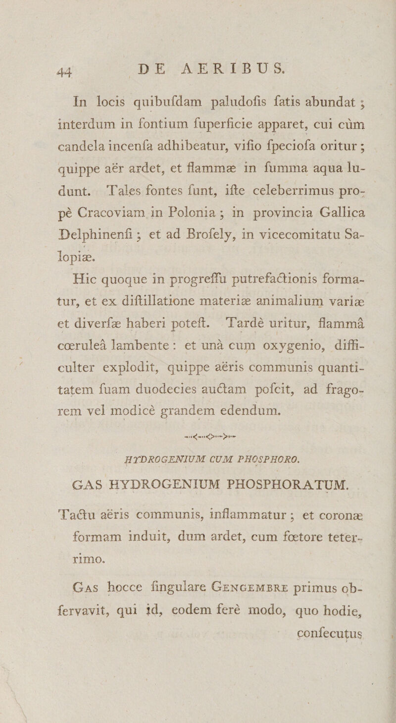 In locis quibufdam paludoiis fatis abundat ; interdum in fontium fuperficie apparet, cui cum candela incenfa adhibeatur, vilio fpeciofa oritur ; quippe aer ardet, et flamma in fumma aqua lu¬ dunt. Tales fontes funt, iite celeberrimus pro¬ pe Cracoviam in Polonia ; in provincia Gallica Delphinenii; et ad Brofely, in vicecomitatu Sa¬ lapiae. Hic quoque in progreiTu putrefactionis forma¬ tur, et ex diftillatione materiae animalium variae et diverfae haberi poteft. Tarde uritur, flamma ' - : - I coerulea lambente : et una cum oxygenio, diffi¬ culter explodit, quippe aeris communis quanti¬ tatem fuam duodecies audiam pofcit, ad frago¬ rem vel modice grandem edendum. HTBROGENIUM CUM PHOSPHORO. GAS HTBROGENIUM PHOSPHORATUM. Tadlu aeris communis, inflammatur; et corona formam induit, dum ardet, cum fcetore teter» rimo. Gas hocce Angulare Gengembre primus ob- fervavit, qui id, eodem fere modo, quo hodie, confecutus