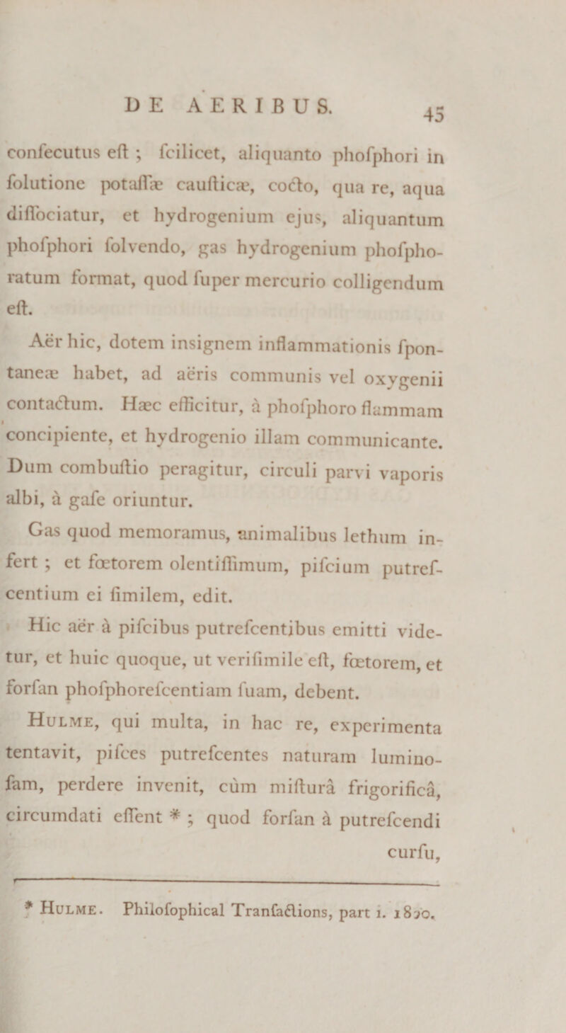 45 confecutus eft ; fcilicet, aliquanto phofphori in folutione pot aliae cauftica?, cocio, qua rc, a(jua diflociatur, et hydrogenium ejus, aliquantum phofphori folvendo, gas hydrogenium phofpho- ratum format, quod luper mercurio colligendum eft:. Aer hic, dotem insignem inflammationis fpon- tanene habet, ad aeris communis vel oxygenii contablum. Haec efficitur, a phofphoro flammam concipiente, et hydrogenio illam communicante. Dum combuftio peragitur, circuli parvi vaporis albi, a gafe oriuntur. Gas quod memoramus, animalibus lethum in¬ fert ; et foetorem olcntiffimum, pileium putref- centium ei fimilem, edit. Hic aer a pifeibus putrefeentibus emitti vide¬ tur, et huic quoque, ut verifimile eft, foetorem, et forlan phofphorefcentiam fuam, debent. Hulme, qui multa, in hac re, experimenta tentavit, pilees putrefeentes naturam lumino- fam, perdere invenit, cum miftura frigorifica, circumdati eftent * ; quod forfan a putrefeendi curfu, * Hulme. Phiiofophical Tranfadlions, part i. 18jo.