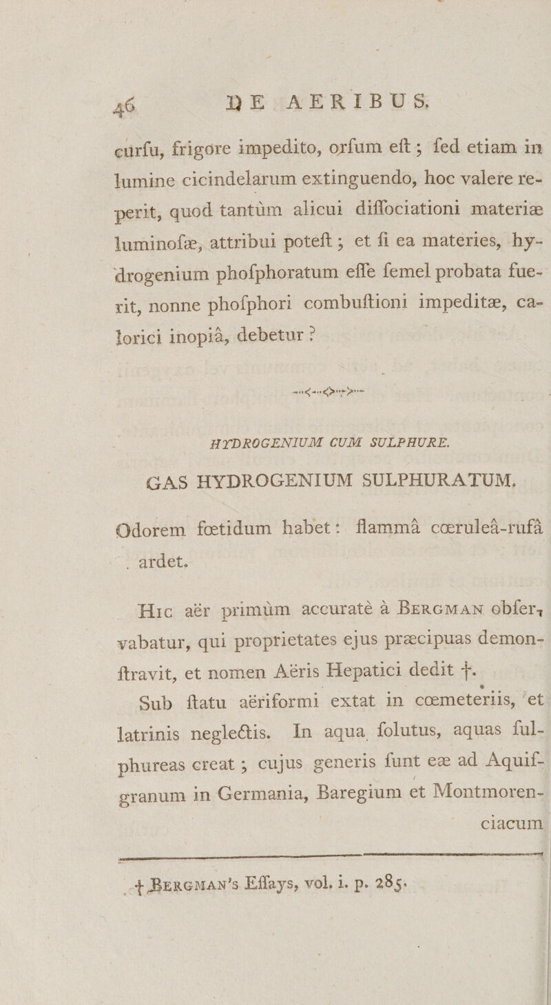 ciirfu, frigore impedito, ojfum efl; fed etiam in lumine cicindelarum extinguendo, hoc valere re- perit, quod tantum alicui diflociationi materiae luminofae, attribui poteft; et fi ea materies, hy¬ drogenium phofphoratum efle femel probata fue¬ rit, nonne phofphori combuftioni impeditae, ca¬ lorici inopia, debetur ? HTERO GENIUM CUM SULPHURE. GAS HYDROGENIUM SULPHURATUM. Odorem foetidum habet: flamma coerulea-rufa . ardet. Hic aer primum accurate a Bergman obfer7 vabatur, qui proprietates ejus praecipuas demon- ftravit, et nomen Aeris Hepatici dedit f. e Sub flatu aeriformi extat in coemeteriis, et latrinis negle£lis. I11 aqua folutus, aquas lul- phureas creat ; cujus generis funt eae ad Aquif- granum in Germania, Baregium et Montmoren- c i acum f Eflays, voh i. p. 285.