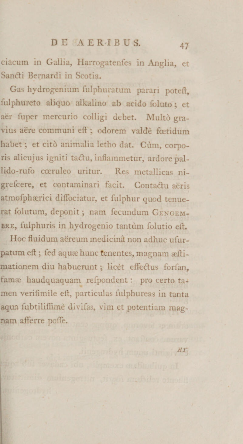 ciacum in Gallia, Harrogatenfes in Anglia, et Sancti Bernardi in Scotia. Gas hydrogenium fulphuratUm parari poteft, fulphureto aliquo alkalino ah acido ioluto ; et aer fupcr mercurio colligi debet. Multd gra¬ vius aere communi eft ; odorem valde foetidum habet; et citb animalia letbo dat. Cum, corpo¬ ris alicujus igniti taclu, inflammetur, ardore pal- lido-rufo coeruleo uritur. Res metallicas ni- grefcere, et contaminari facit. Conta&amp;u aeris atmofphaerici diflociatur, et fulphur quod tenue¬ rat folutum, deponit ; nam fecundum Gengem- bre, fulphuris in hydrogenio tantum folutio eft. Hoc fluidum aereum medicind non adhuc ufur- patum eft ; fed aquae hunc tenentes, magnam aefti- mationem diu habuerunt; licet effedus forfan, famce haudquaquam refpondcnt: pro certo ta- men verifimile eft, particulas fulphureas in tanta aqua fubtiliflime divifas, vim et potentiam mag¬ nam afferre poffe.