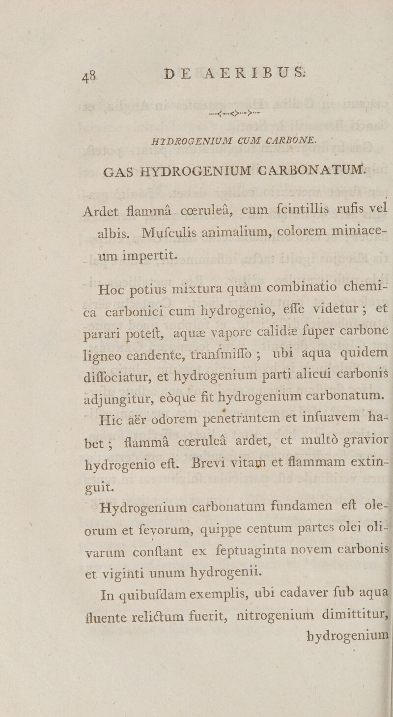 HYDROGENIUM CUM CARBONE. GAS HYDROGENIUM CARBONATUM. Ardet flamma coerulea, cum fcintillis rufis vel albis. Mufculis animalium, colorem miniace- mn impertit. Hoc potius mixtura quam combinatio chemi- ca carbonici cum hydrogenio, effe videtur; et parari poteft, aquse vapore calidae xuper carbone ligneo candente, tranfmiffo ; ubi aqua quidem diffociatur, et hydrogenium parti alicui carbonis adjungitur, eoque fit hydrogenium carbonatum. Hic aer odorem penetrantem et infuavem ha¬ bet ; flamma coerulea ardet, et multo gravior hydrogenio eft. Brevi vitam et flammam extin- guit. Hydrogenium carbonatum fundamen eft ole¬ orum et fevorum, quippe centum partes olei oli- ( varum conflant ex feptuaginta novem carbonis et viginti unum hydrogenii. In quibufdam exemplis, ubi cadaver fub aqua fluente relictum fuerit, nitrogenium dimittitur, hydrogenium