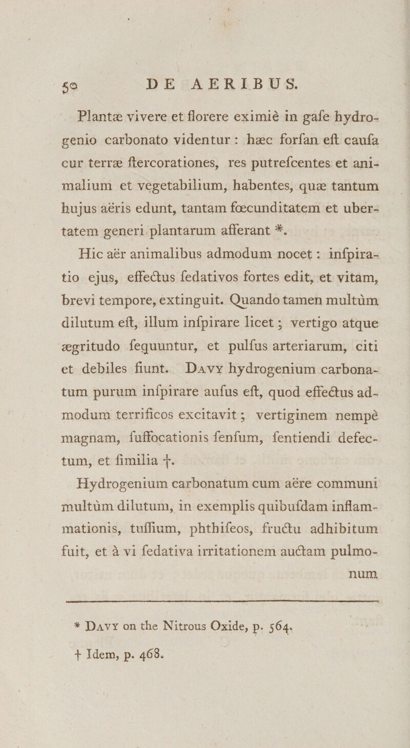 5° Plantas vivere et florere eximie in gafe hydro» genio carbonato videntur : haec forfan elt caufa cur terrae ftercorationes, res putrefcentes et ani» mallum et vegetabilium, habentes, quae tantum hujus aeris edunt, tantam fecunditatem et uber¬ tatem generi plantarum afferant Hic aer animalibus admodum nocet: infpira- tio ejus, effedhis fedativos fortes edit, et vitam, brevi tempore, extinguit. Quando tamen multum dilutum eft, illum infpirare licet; vertigo atque aegritudo fequuntur, et pulfus arteriarum, citi et debiles fiunt. Davy hydrogenium carbona- tum purum infpirare aufus eft, quod effedhis ad¬ modum terrificos excitavit; vertiginem nempe magnam, fuffocationis fenfum, fentiendi defec¬ tum, et fimilia f. Hydrogenium carbonatum cum aere communi multum dilutum, in exemplis quibufdam inflam¬ mationis, tuflium, phthifeos, frudtu adhibitum fuit, et a vi fedativa irritationem audiam pulmo¬ num * Davy on the Nitrous Oxide, p. 564. f Idem, p. 468,