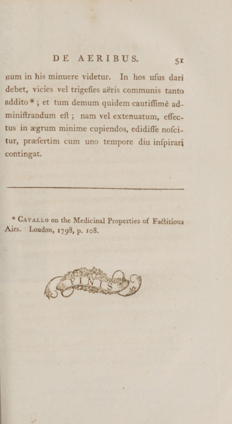 num in his minuere videtur. In hos ufus dari debet, vicies vel trigefies aeris communis tanto addito * ; et tum demum quidem cautifiime ad- miniftrandum eft ; nam vel extenuatum, effec¬ tus in aegrum minime cupiendos, edidiffe nofei- tur, praefertim cum uno tempore diu infpirari contingat. * Cavallo on the Medicinal Propcrties of Fa&amp;itious Airs. London, 1798, p. 108.