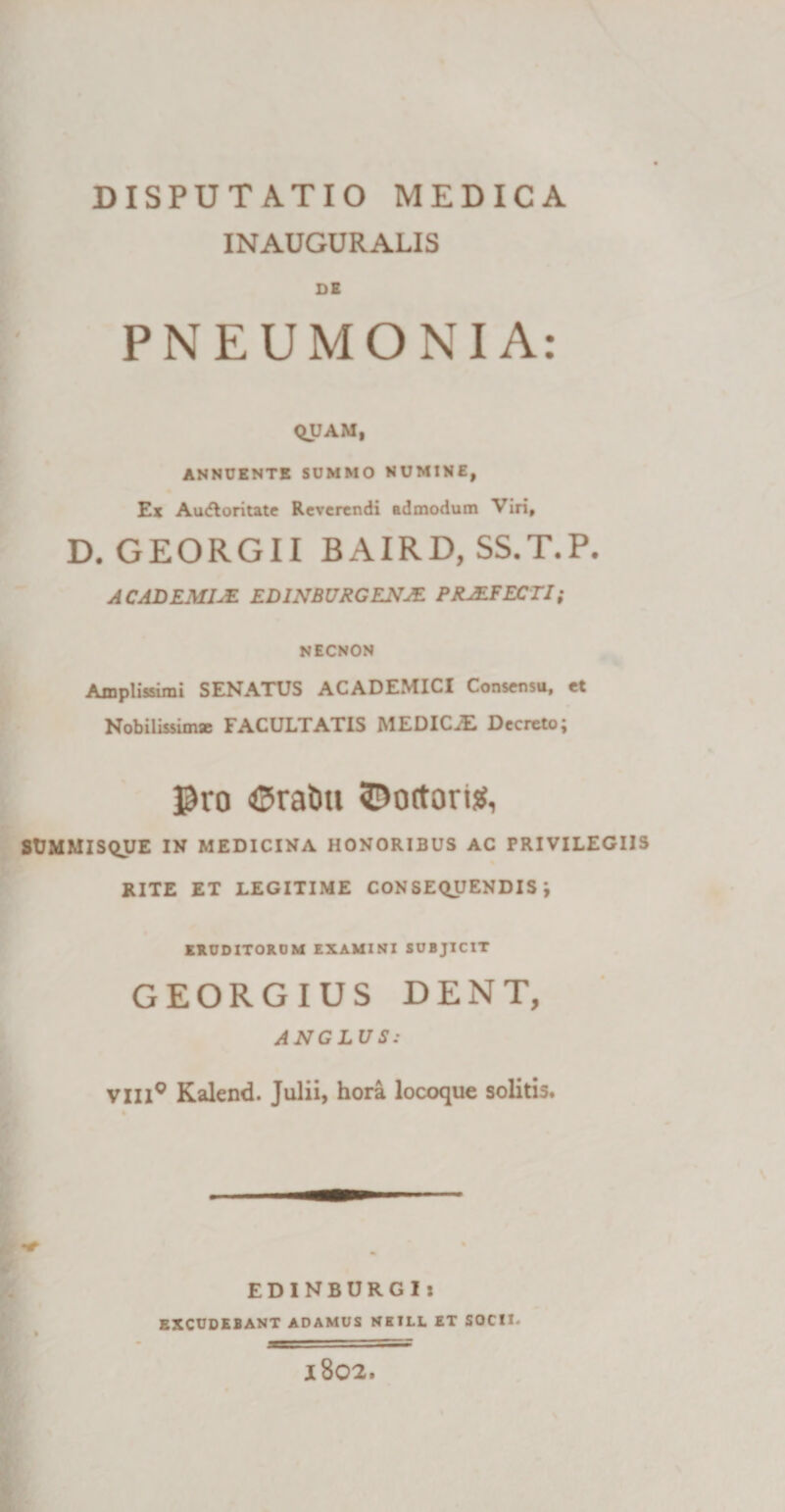 INAUGURALIS DE PNEUMONIA: QUAM, ANNUENTE SUMMO NUMINE, Ex Au&lt;floritate Reverendi admodum Viri, D. GEORGII BAIRD, SS.T.P. ACADEMUS. E DINB URG ENAL PRAEFECTI; NECNON Amplissimi SENATUS ACADEMICI Consensu, et Nobilissim* FACULTATIS MEDICiE Decreto; $ro ©rat&gt;u ©ortorig, SUMMISQUE IN MEDICINA HONORIBUS AC PRIVILEGIIS RITE ET LEGITIME CONSEQUENDIS; ERUDITORUM EXAMINI SUBJICIT GEORGIUS DENT, ANCLUS: VXII0 Kalend. Julii, hora locoque solitis. EDINBURGI: EXCUDEBANT ADAMUS NETLL ET SOCID 1802.