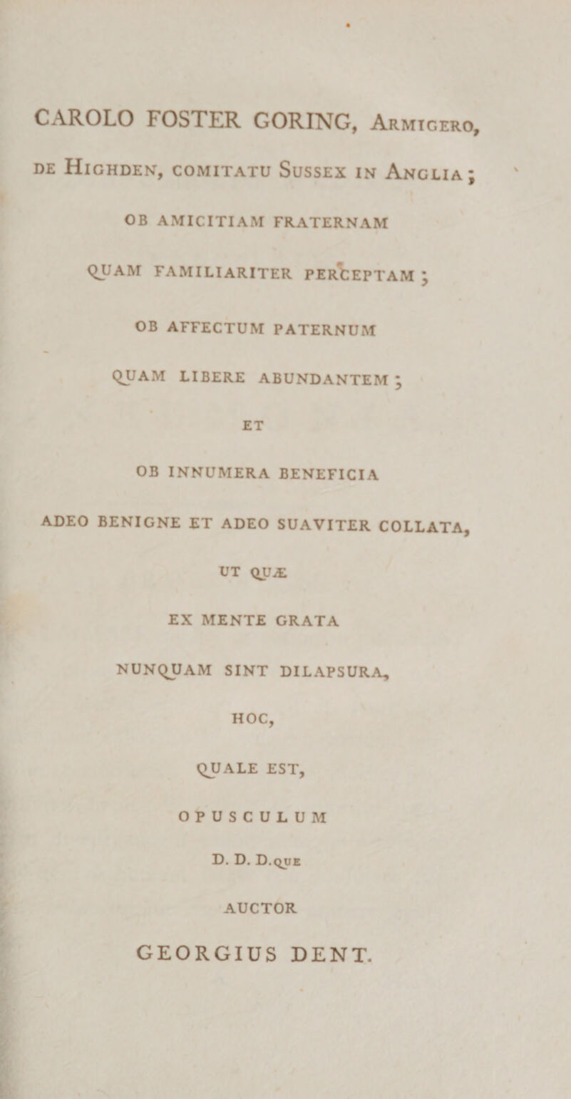 CAROLO FOSTER GORING, Armigero, de Highden, comitatu Sussex in Anglia; OB AMICITIAM FRATERNAM QUAM FAMILIARITER PERCEPTAM ; OB AFFECTUM PATERNUM QUAM LIBERE ABUNDANTEM ; ET OB INNUMERA BENEFICIA ADEO BENIGNE ET ADEO SUAVITER COLLATA, UT QVJ£. EX MENTE GRATA NUNQUAM SINT DILAPSURA, HOC, QUALE EST, OPUSCULUM D. D. D.que AUCTOR GEORGIUS DENT.