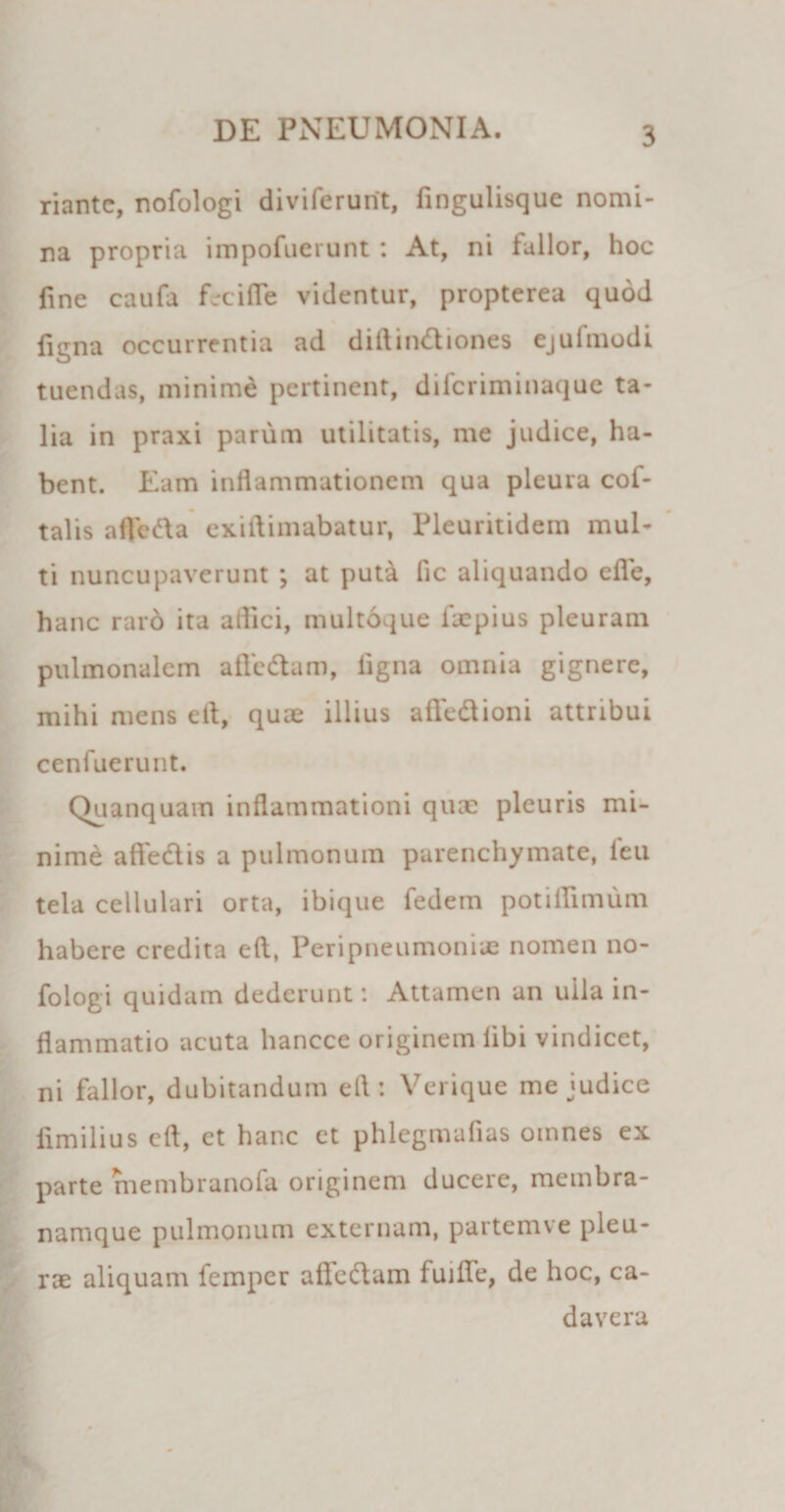 riante, nofologi diviferurit, fingulisque nomi¬ na propria impofuerunt: At, ni fallor, hoc fine caufa feci fle videntur, propterea quod figna occurrentia ad diftindtiones ejufmodi tuendas, minime pertinent, difcriminaque ta¬ lia in praxi parum utilitatis, me judice, ha¬ bent. Eam inflammationem qua pleura cof- talis aflfedla exiflimabatur, Pleuntidem mul¬ ti nuncupaverunt ; at puta fle aliquando efle, hanc raro ita aflici, multoque fxpius pleuram pulmonalem affodiam, ligna omnia gignere, mihi mens eft, quae illius afledlioni attribui cenfuerunt. Quanquam inflammationi quae pleuris mi¬ nime aftedlis a pulmonum parenchymate, leu tela cellulari orta, ibique fedem potiflimum habere credita eft, Peripneumoniae nomen no¬ fologi quidam dederunt: Attamen an ulla in¬ flammatio acuta hancce originem libi vindicet, ni fallor, dubitandum eft: Verique me judice limibus eft, et hanc et phlegmafias otnnes ex parte membranofa originem ducere, membra¬ namque pulmonum externam, partemve pleu¬ rae aliquam femper afledlam fuilfe, de hoc, ca¬ davera