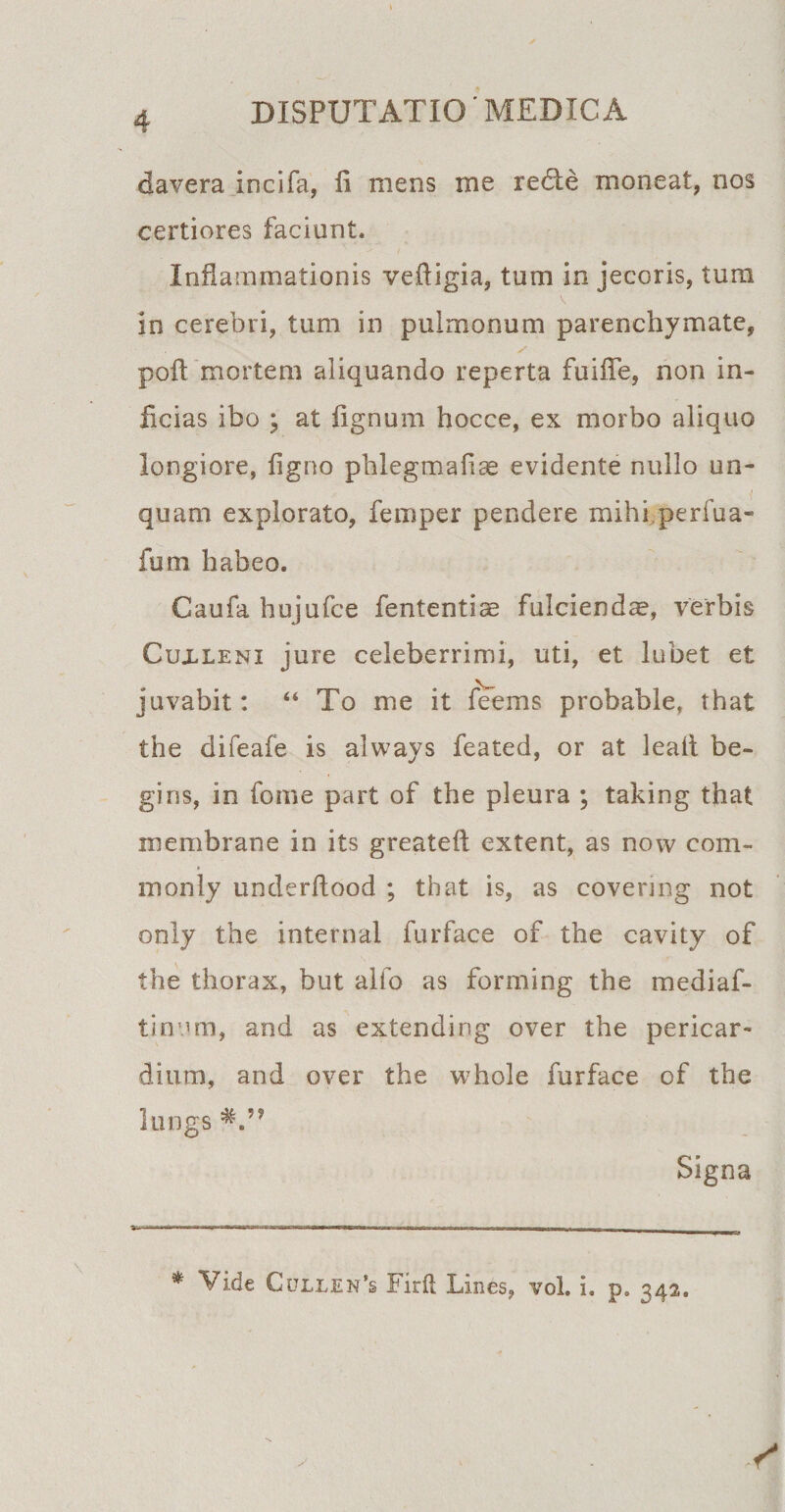 davera incifa, 11 mens me red:e moneat, nos certiores faciunt. Inflammationis vefligia, tum in jecoris, tum in cerebri, tum in pulmonum parenchymate, poft mortem aliquando reperta fuifle, non in¬ ficias ibo ; at lignum hocce, ex morbo aliquo longiore, ligno phlegmalice evidente nullo un¬ quam explorato, femper pendere mihi perfua- fum habeo. Caufa hujufce fententiae fulcienda, verbis Cuxleni jure celeberrimi, uti, et lubet et juvabit: “ To me it feems probable, that the difeafe is always feated, or at leafl be- gins, in fonie part of the pleura ; taking that inembrane in its greateft extent, as now com- monly underflood ; that is, as covermg not only the internal furface of the cavity of the thorax, but alfo as forming the mediaf- tinum, and as extending over the pericar¬ dium, and over the whole furface of the lungs Signa \ * Vide Cullen*s Firil Lines, vol. i. p. 342.