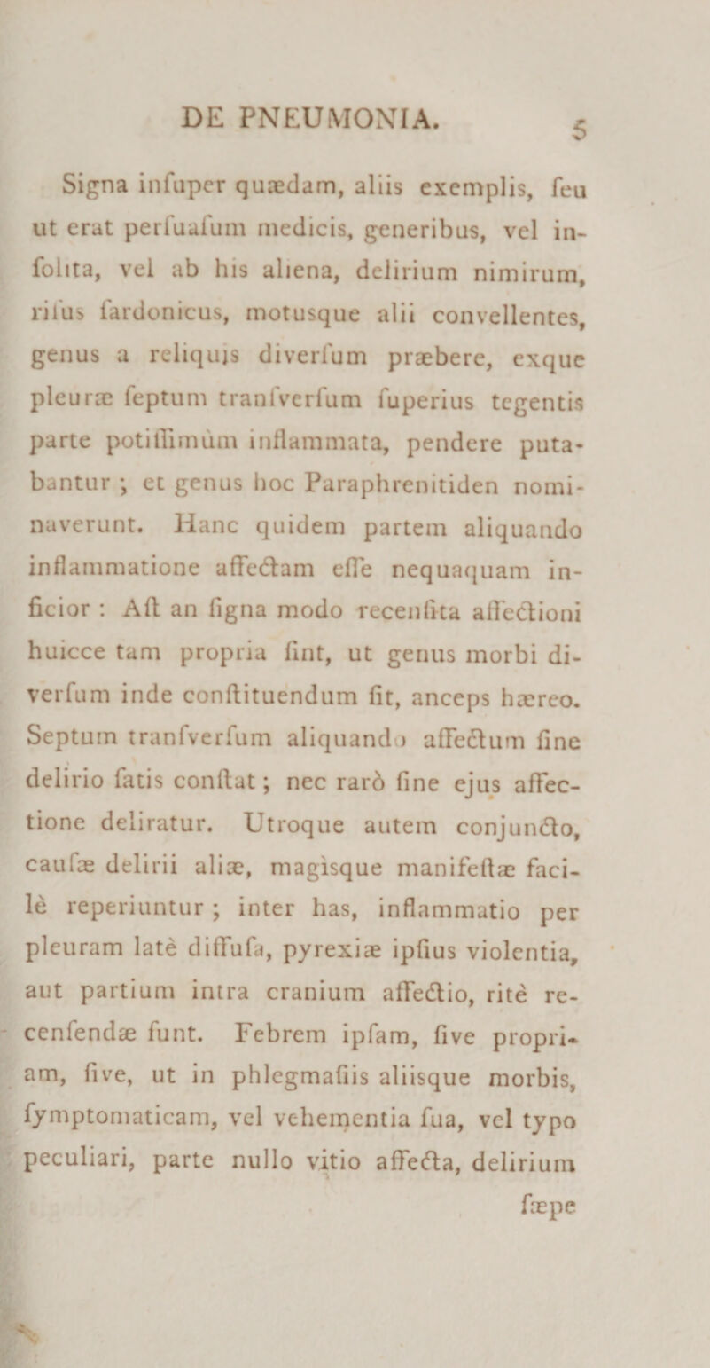 5 Signa infuper quaedam, aliis exemplis, feu ut erat per fu afum medicis, generibus, vel in- folita, vel ab his aliena, delirium nimirum, rilus iardonicus, motusque alii convellentes, genus a reliquis diverfum praebere, exque pleurae feptum tranfverfum fuperius tegentis parte potitlimiim inflammata, pendere puta¬ bantur •, et genus hoc Paraphrenitiden nomi¬ naverunt. lianc quidem partem aliquando inflammatione a fle diam efle nequaquam in¬ ficior : Aft an ligna modo recenfita afledioni huicce tam propria fint, ut genus morbi di- verfum inde conftituendum fit, anceps haereo. Septum tranfverfum aliquando afledum fine delirio fatis conflat; nec rarb fine ejus affec¬ tione deliratur. Utroque autem conjundo, caulae delirii aliae, magisque manifeflae faci¬ le reperiuntur; inter has, inflammatio per pleuram late diflfufa, pyrexiae ipfius violentia, aut partium intra cranium afledio, rite re- cenfendae funt. Febrem ipfam, five propri* am, five, ut in phlcgmafiis aliisque morbis, fymptomaticam, vel vehementia fua, vel typo peculiari, parte nullo vitio afleda, delirium