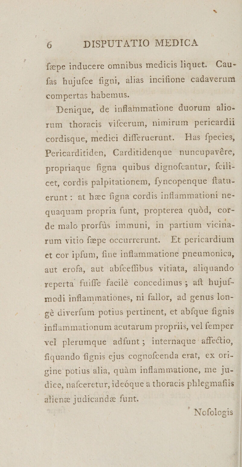 I 6 DISPUTATIO MEDICA fepe inducere omnibus medicis liquet. Cau- fas hujufce ligni, alias incilione cadaverum compertas habemus. Denique, de inflammatione duorum alio¬ rum thoracis vifcerum, nimirum pericardii cordisque, medici differuerunt. Has fpecies, Fericarditiden, Carditidenque nuncupavere, propriaque figna quibus dignofcantur, fcili- cet, cordis palpitationem, fyncopenque {latu¬ erunt : at h^c ligna cordis inflammationi ne» quaquam propria funt, propterea quod, cor¬ de malo prorfus immuni, in partium vicina- - j rum vitio fepe occurrerunt. Et pericardium et cor ipfum, fine inflammatione pneumonica, aut erofa, aut abfceflibus vitiata, aliquando reperta fui fle facile concedimus ; aft hujuf- modi inflammationes, ni fallor, ad genus lon¬ ge diverfum potius pertinent, et abfque flgnis inflammationum acutarum propriis, vel femper vel plerumque adfunt ; internaque affe&amp;io, Aquando flgnis ejus cognofcenda erat, ex ori¬ gine potius alia, quam inflammatione, me ju¬ dice, nafceretur, ideoque a thoracis phlegmaflis aliencE judicandas funt. Nofologis