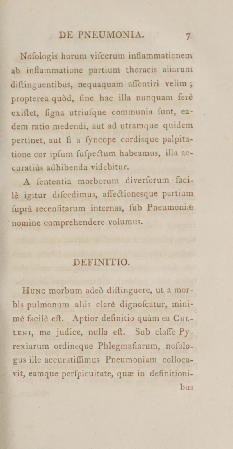 Nofologis horum vifcerum inflammationem ab inflammatione partium thoracis aliarum diftinguentibus, nequaquam aflentiri velim ; propterea qudd, line hac illa nunquam fere exillet, figna utriuique communia lunt, ea¬ dem ratio medendi, aut ad utramque quidem pertinet, aut fi a fyncope cordisque palpita¬ tione cor ipfum fulpedum habeamus, illa ac¬ curatius adhibenda videbitur. A lententia morborum diverforum faci¬ le igitur difcedimus, afFeclionesque partium fupra recenlitarum internas, lub Pneumonia nomine comprehendere volumus. DEFINITIO. Hunc morbum aded diilinguere, ut a mor¬ bis pulmonum aliis clar£ dignofcatur, mini¬ me facile efl. Aptior definitio quam ea Cul- leni, me judice, nulla eft. Sub clade Py- rexiarum ordincque Phlegmafiarum, nofolo- gus ille accuratiflimus Pneumoniam colloca¬ vit, eamque perfpicuitate, qua? in definitioni¬ bus