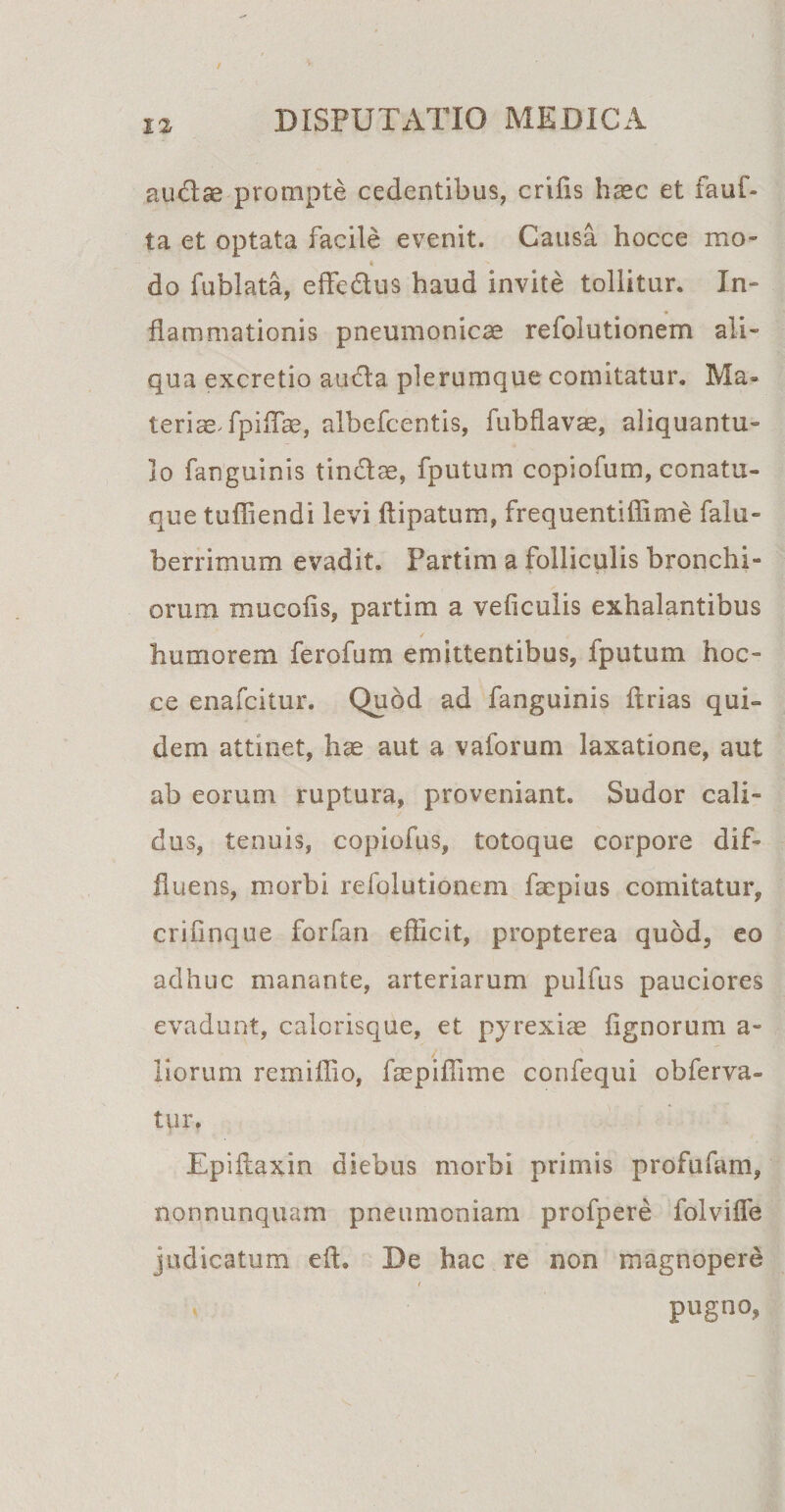 audae prompte cedentibus, crifis haec et fauf- ta et optata facile evenit. Causa hocce mo* * s do fublata, effedus haud invite tollitur. In¬ flammationis pneumonicae refolutionem ali¬ qua excretio auda plerumque comitatur. Ma» teriaeTpiflae, albefcentis, fubflavae, aliquantu¬ lo fanguinis tindae, fputum copiofum, conatu¬ que tuffiendi levi ftipatum, frequentiffime falu- berrimum evadit. Partim a folliculis bronchi¬ orum mucofis, partim a veficulis exhalantibus humorem ferofum emittentibus, fputum hoc¬ ce enafcitur. Quod ad fanguinis ftrias qui¬ dem attinet, hae aut a vaforum laxatione, aut ab eorum ruptura, proveniant. Sudor cali¬ dus, tenuis, copiofus, totoque corpore dif¬ fluens, morbi refolutionem faepius comitatur, crifinque forfan efficit, propterea quod, eo adhuc manante, arteriarum pulfus pauciores evadunt, calorisque, et pyrexiae lignorum a- liorum remillio, faepiffime confequi obferva- tur. Epiftaxin diebus morbi primis profulam, nonnunquam pneumoniam profpere folvifle judicatum eft. De hac re non magnopere / pugno,