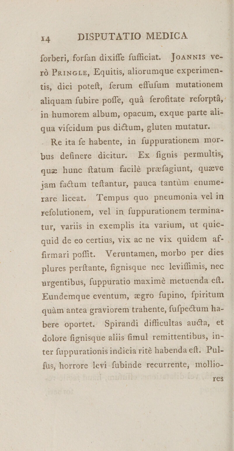 forberi, forfan dixiffe fufficiat. Joannis ve¬ ro Pringle, Equitis, aliorumque experimen¬ tis, dici poteft, ferum efFufum mutationem aliquam fubire poiTe, qua ferolitate reforpta, in humorem album, opacum, exque parte ali¬ qua vifcidum pus dictum, gluten mutatur. Re ita fe habente, in fuppurationem mor¬ bus delinere dicitur. Ex fignis permultis, quae hunc ftatum facile praefagiunt, quseve jam fadtum teftantur, pauca tantum enume¬ rare liceat. Tempus quo pneumonia vel in refolutionem, vel in fuppurationem termina¬ tur, variis in exemplis ita varium, ut quic- quid de eo certius, vix ac ne vix quidem af¬ firmari poffit. Veruntamen, morbo per dies plures perftante, fignisque nec leviffimis, nec urgentibus, fuppuratio maxime metuenda eft. Eundemque eventum, asgro fupino, fpiritum quam antea graviorem trahente, fufpedtum ha¬ bere oportet. Spirandi difficultas aucta, et dolore fignisque aliis limul remittentibus, in¬ ter fuppurationis indicia rite habenda eft. Pul- fus, horrore levi fubinde recurrente, mollio¬ i res