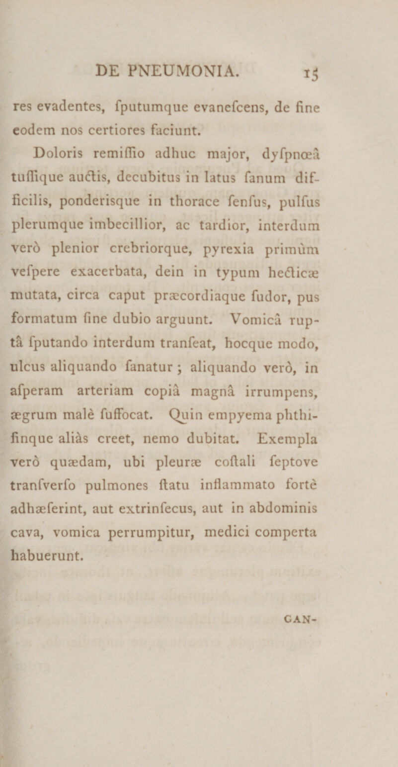 res evadentes, fputumque evancfcens, de fine eodem nos certiores faciunt. Doloris remifiio adhuc major, dyfpnoea tuflique audis, decubitus in latus fanum dif¬ ficilis, ponderisque in thorace fenfus, pulfus plerumque imbecillior, ac tardior, interdum verd plenior crebriorque, pyrexia primum vefpere exacerbata, dein in typum hedicae mutata, circa caput praecordiaque fudor, pus formatum fine dubio arguunt. Vomica rup¬ ta fputando interdum tranfeat, hocque modo, ulcus aliquando fanatur ; aliquando vero, in afperam arteriam copia magna irrumpens, aegrum male fuffocat. Quin empyema phtln- finque ali&amp;s creet, nemo dubitat. Exempla verd quaedam, ubi pleurae coftali feptove tranfverfo pulmones flatu inflammato forte adhaeferint, aut extrinfecus, aut in abdominis cava, vomica perrumpitur, medici comperta habuerunt. CAN-