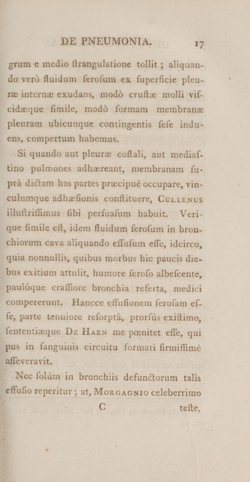 *7 grum e medio drangulatione tollit ; aliquan¬ do vero fluidum ferofum ex fuperficie pleu- rje interna; exudans, modb crudae molli vif- cidacque fimile, modo formam membranae pleuram ubicunque contingentis fefe indu¬ ens, compertum habemus. Si quando aut pleurae coflali, aut mediaf- tino pulmones adhaereant, membranam fu- pra didam has partes praecipue occupare, vin¬ culumque adhaefionis conflituere, Cullenus illudriilimus fibi perfuafum habuit. Veri¬ que fimile ed, idem fluidum ferofum in bron¬ chiorum cava aliquando efFufum efle, idcirco, quia nonnullis, quibus morbus hic paucis die¬ bus exitium attulit, humore ferofo albefeente, pauloque cradiore bronchia referta, medici compererunt. Hancce effufionem ferofam ef¬ le, parte tenuiore reforpta, prorfus exidimo, fententiaeque De Haen me poenitet efle, qui pus in fanguinis circuitu formari firmiflime afle ve ravit. Nec folum in bronchiis defundorum talis effufio reperitur ; at, Morgagnio celeberrimo C tede.