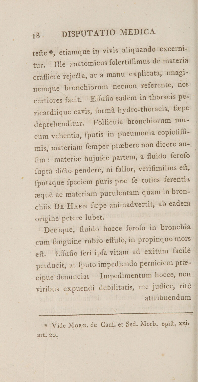 tefte*, etiamque in vivis aliquando excerni¬ tur. Ille anatomicus folertiffimus de materia craffiore rejedta, ac a manu explicata, imagi¬ nemque bronchiorum necnon referente, nos certiores facit. Effufio eadem in thoracis pe¬ ricardiique cavis, forma hydro-thoracis, fsepe deprehenditur. Follicula bronchiorum mu¬ cum vehentia, fputis in pneumonia copiofiffi- mis, materiam femper praebere non dicere au- fim : materias hujufce partem, a fluido ierofo fupra difto pendere, ni fallor, verifimilius eft, fputaque fpeciem puris prae fe toties ferentia mque ac materiam purulentam quam in bron¬ chiis De Haen faepe animadvertit, ab eadem origine petere lubet. Denique, fluido hoc ce ferofo in bronchia cum {anguine rubro effufo, in propinquo mors eft. Effufio feri ipfa vitam ad exitum facile perducit, at fputo impediendo perniciem prae¬ cipue denunciat Impedimentum hocce, non viribus expuendi debilitatis, me judice, litd attribuendum * Vide Morg. de Cauf. et Sed. Morb. epift. xxi. arc. 20.