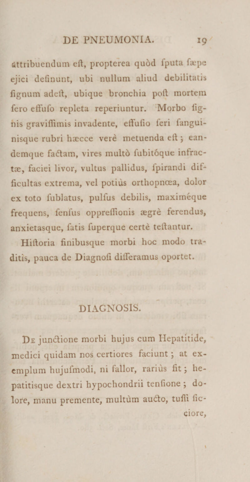 attribuendum eft, propterea quod iputa faipe ejici delinunt, ubi nullum aliud debilitati* lignum adetl, ubique bronchia poli mortem fero effufo repleta reperiuntur. Morbo lig¬ nis graviffimis invadente, edulio ieri langui- nisque rubri haecce vere metuenda ell ; ean- demque fadlam, vires multb fubitoque intrac¬ tae, faciei livor, vultus pallidus, lpirandi dif¬ ficultas extrema, vel potius orthopnoea, dolor ex toto fublatus, pulfus debilis, maximeque frequens, fenfus oppreffionis aegre ferendus, anxietasque, fatis fuperque certe tellantur. Hilloria finibusque morbi hoc modo tra¬ ditis, pauca de Diagnofi differamus oportet. DIAGNOSIS. De jundlione morbi hujus cum Hepatitide, medici quidam nos certiores faciunt ; at ex¬ emplum hujufmodi, ni fallor, rarius fit; he¬ patitisque dextri hypochondrii tenlione ; do¬ lore, manu premente, multum audio, tulli lic- ciore,