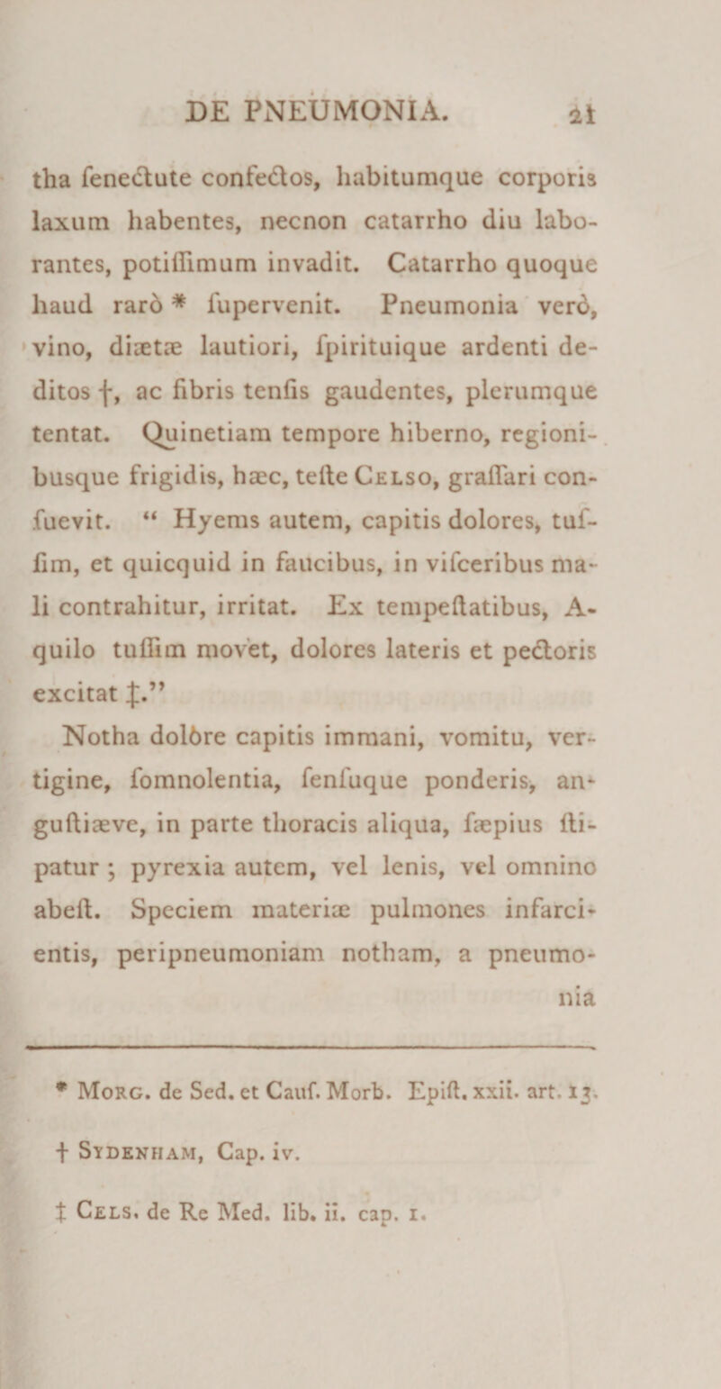 tha fene&amp;ute confe&amp;os, habituraque corporis laxum habentes, necnon catarrho diu labo¬ rantes, potifiimum invadit. Catarrho quoque haud raro * fupervenit. Pneumonia verd, vino, diaetre lautiori, fpirituique ardenti de¬ ditos f, ac fibris tenfis gaudentes, plerumque tentat. Quinetiam tempore hiberno, regioni¬ busque frigidis, haec, tefte Celso, graflari con- fuevit. “ Hyems autem, capitis dolores, tuf- fim, et quicquid in faucibus, in vifceribus ma¬ li contrahitur, irritat. Ex tempefiatibus, A- quilo tuffim movet, dolores lateris et pectoris excitat J.” Notha dolbre capitis immani, vomitu, ver¬ tigine, fomnolentia, feniuque ponderis, an- guftiaeve, in parte thoracis aliqua, faepius iti- patur ; pyrexia autem, vel lenis, vel omnino abeft. Speciem inaterix pulmones infarci¬ entis, peripneumoniam notham, a pneumo¬ nia * Morg. de Sed. et Cauf. Morb. Epift. xxii. art. 13. f Sydenham, Cap. iv.