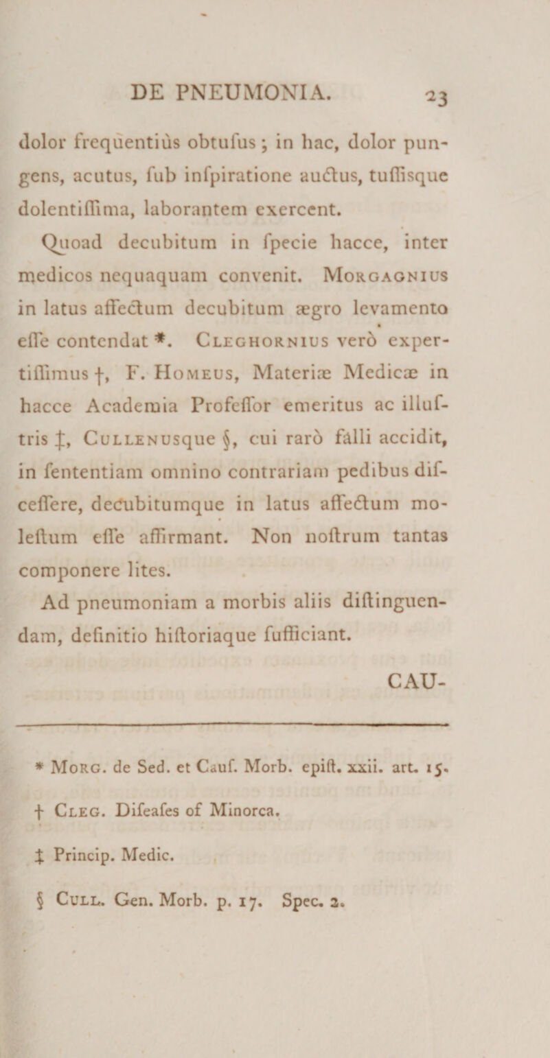 dolor frequentius obtufus; in hac, dolor pun¬ gens, acutus, fub infpiratione auftus, tufiisque dolentiflima, laborantem exercent. Quoad decubitum in fpecie hacce, inter medicos nequaquam convenit. Morgagnius in latus affectum decubitum aegro levamento effe contendat * * * §. Cleghornius verb exper- tiffimus f, F. Homeus, Materiae Medicae in hacce Academia Profeffor emeritus ac illuf- tris CuLLENUsque §, cui raro falli accidit, in fententiam omnino contrariam pedibus dii- ceffere, dedubitumque in latus affedtum mo- leltum effe affrmant. Non noftrum tantas componere lites. Ad pneumoniam a morbis aliis diftinguen- dam, definitio hiftoriaque fufficiant. CAU- * Morg. de Sed. et Cauf. Morb. epift. xxii. arL 15. f Cleg. Difeafes of Minorca. X Princip. Medie. § Cull. Gen. Morb. p. 17. Spec. 2.