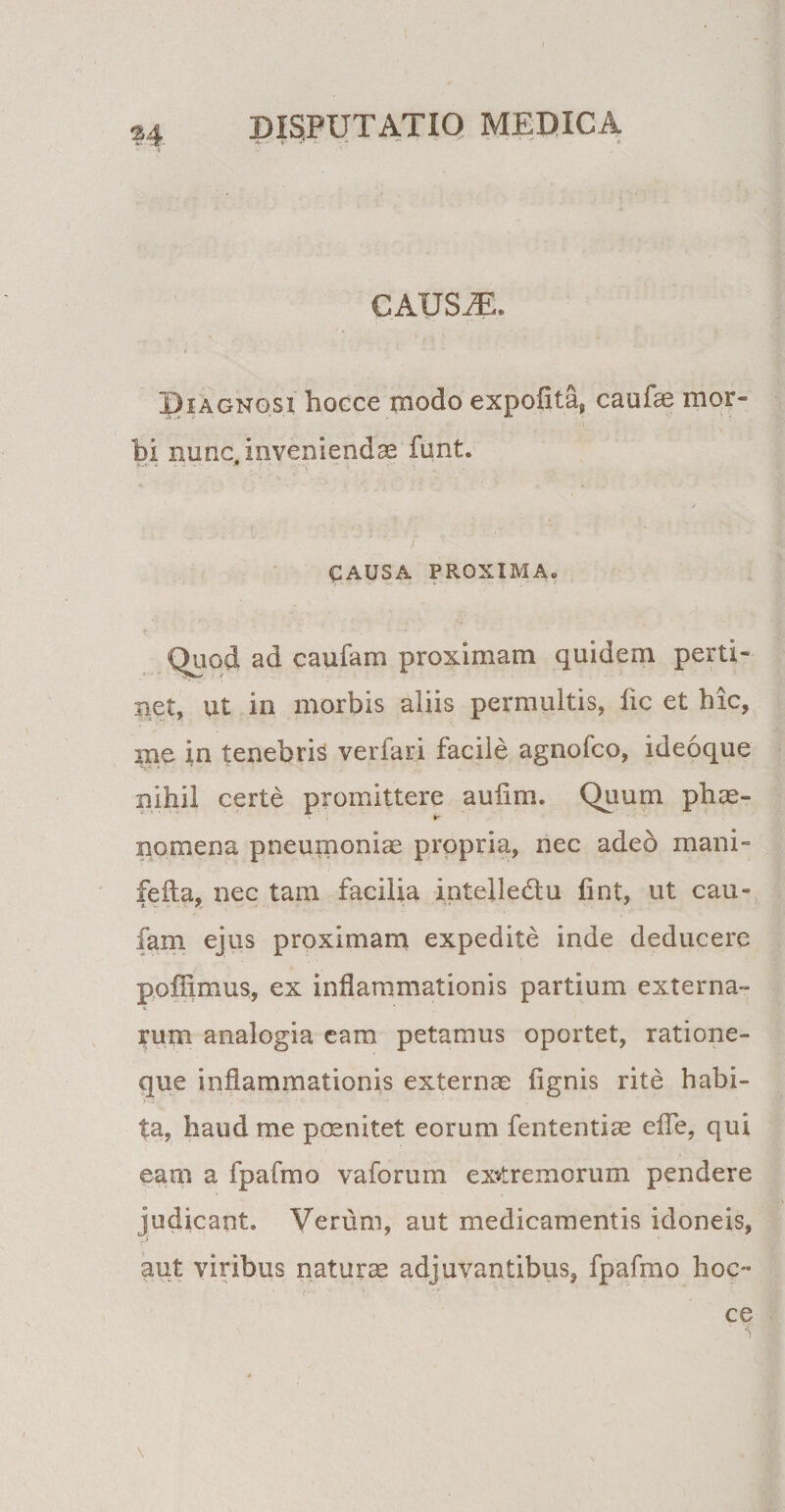 CAUSifL Diagnosi hocce modo expolita, caufae mor¬ bi nunc, invenienda funt. OAUSA PROXIMA. Quod ad caufam proximam quidem perti¬ net, ut in morbis aliis permultis, fic et hic, me in tenebris verfari facile agnofco, ideoque nihil certe promittere aufim. Quum phae- no mena pneumoniae propria, nec adeo mani» feila, nec tam facilia intelledu fint, ut cau¬ fam ejus proximam expedite inde deducere pofUmus, ex inflammationis partium externa¬ rum analogia eam petamus oportet, ratione¬ que inflammationis exteram Agnis rite habi¬ ta, haud me poenitet eorum fententiae efie, qui eam a fpafmo vaforum extremorum pendere judicant. Verum, aut medicamentis idoneis, aut viribus naturae adjuvantibus, fpafmo hoc¬ ce \