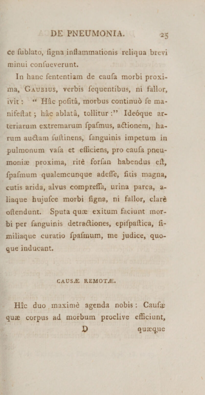 ce fublato, ligna inflammationis reliqua brevi minui confueverunt. In hanc fententiam de caufa morbi proxi¬ ma, Gaubius, verbis fequentibus, ni fallor, ivit: “ Iiac pofita, morbus continud fe ma- nifeftat; hac ablata, tollitur Ideoque ar¬ teriarum extremarum fpafmus, adionem, ha¬ rum audam fuftinens, fanguinis impetum in pulmonum vafa et efliciens, pro caufa pneu¬ moniae proxima, rite forfan habendus eft, fpafmum qualemcunque adelTe, fuis magna, cutis arida, alvus comprefla, urina parca, a- liaque hujufce morbi ligna, ni fallor, clare ollendunt. Sputa quae exitum faciunt mor¬ bi per fanguinis detradiones, epifpaftica, li- miliaque curatio fpafmum, me judice, quo¬ que inducant. CAUSjE remotje. Hic duo maxime agenda nobis : Caufae quae corpus ad morbum proclive efficiunt, D quaeqjue 1