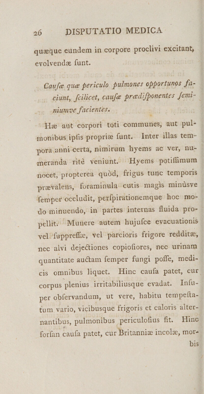 quaeque eundem in corpore proclivi excitant? evolvendae funt. Caufe qucz periculo pulmones opportunos fa¬ ciunt, fcilicet, caufa pr ce difponent es Jemi- nium ve facientes. Hce aut corpori toti communes, aut pul¬ monibus iplis propriae funt. Inter illas tem¬ pora anni certa, nimirum hyems ac ver, nu¬ meranda rite veniunt. Hyems potiflimum i nocet, propterea quod, frigus tunc temporis praevalens, foraminula cutis magis minusve femper occludit, perfpirationemque hoc mo¬ do minuendo, in partes internas fluida pro¬ pellit. Munere autem hujufce evacuationis vel fuppreffae, vel parcioris frigore redditae, nec alvi dejedtiones copioiiores, nec urinam quantitate auctam femper fungi polle, medi¬ cis omnibus liquet. Hinc caufa patet, cur corpus plenius irritabiliusque evadat. Infu- per obfervandum, ut vere, habitu tempefta- tum vario, vicibusque frigoris et caloris alter¬ nantibus, pulmonibus periculoflus flt. Hinc forfan caufa patet, cur Britanniae incolae, mor¬ bis