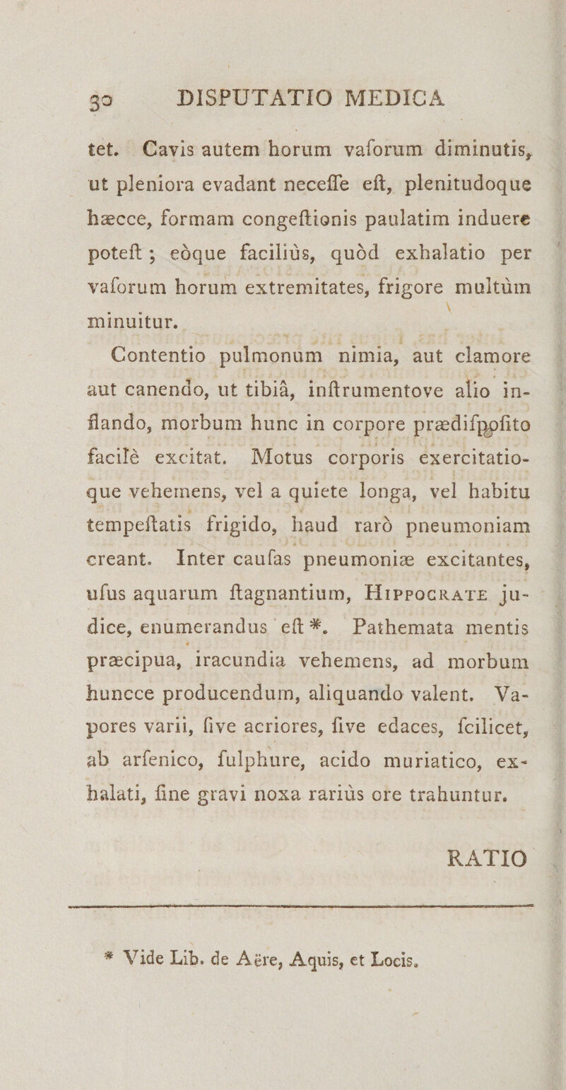 3° tet. Cavis autem horum vaforum diminutis* ut pleniora evadant necefle eft, plenitudoque haecce, formam congeflionis paulatim induere poteft; eoque facilius, quod exhalatio per vaforum horum extremitates, frigore multum minuitur. Contentio pulmonum nimia, aut clamore aut canendo, ut tibia, inftrumentove alio in¬ flando, morbum hunc in corpore praedifgpfito facile excitat. Motus corporis exercitatio¬ que vehemens, vel a quiete longa, vel habitu tempeftatis frigido, haud raro pneumoniam creant. Inter caufas pneumoniae excitantes, ufus aquarum ftagnantium, Hippocrate ju¬ dice, enumerandus eft *. Pathemata mentis 4 praecipua, iracundia vehemens, ad morbum huncce producendum, aliquando valent. Va¬ pores varii, five acriores, five edaces, fcilicet, ab arfenico, fulphure, acido muriatico, ex¬ halati, fine gravi noxa rarius ore trahuntur. RATIO # Vide Lib. de Aere, Aquis, et Locis.