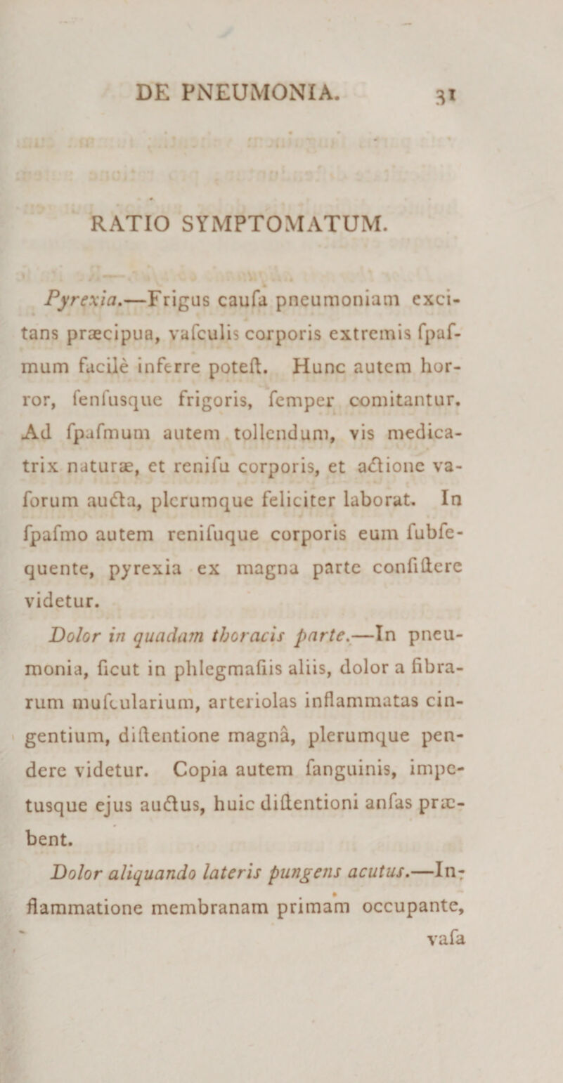 4IJ0IU RATIO SYMPTOMATUM. * Pyrexia.—Frigus caufa pneumoniam exci- tans praecipua, vafculis corporis extremis fpaf- mum facile inferre poteft. Hunc autem hor¬ ror, fenfusque frigoris, femper comitantur. Ad fpafmum autem tollendum, vis medica- trix naturae, et renifu corporis, et a&lt;5lione va- forum audla, plerumque feliciter laborat. In fpafmo autem renifuque corporis eum iubfe- quente, pyrexia ex magna parte confidere videtur. Dolor in quadam thoracis parte.—In pneu¬ monia, ficut in phlegmafiis aliis, dolor a fibra¬ rum mufcularium, arteriolas inflammatas cin¬ gentium, diftentione magna, plerumque pen¬ dere videtur. Copia autem fanguinis, impe¬ tusque ejus au&amp;us, huic diflentioni anfas pric- bent. Dolor aliquando lateris pungens acutus.—In- , * flammatione membranam primam occupante, vafa