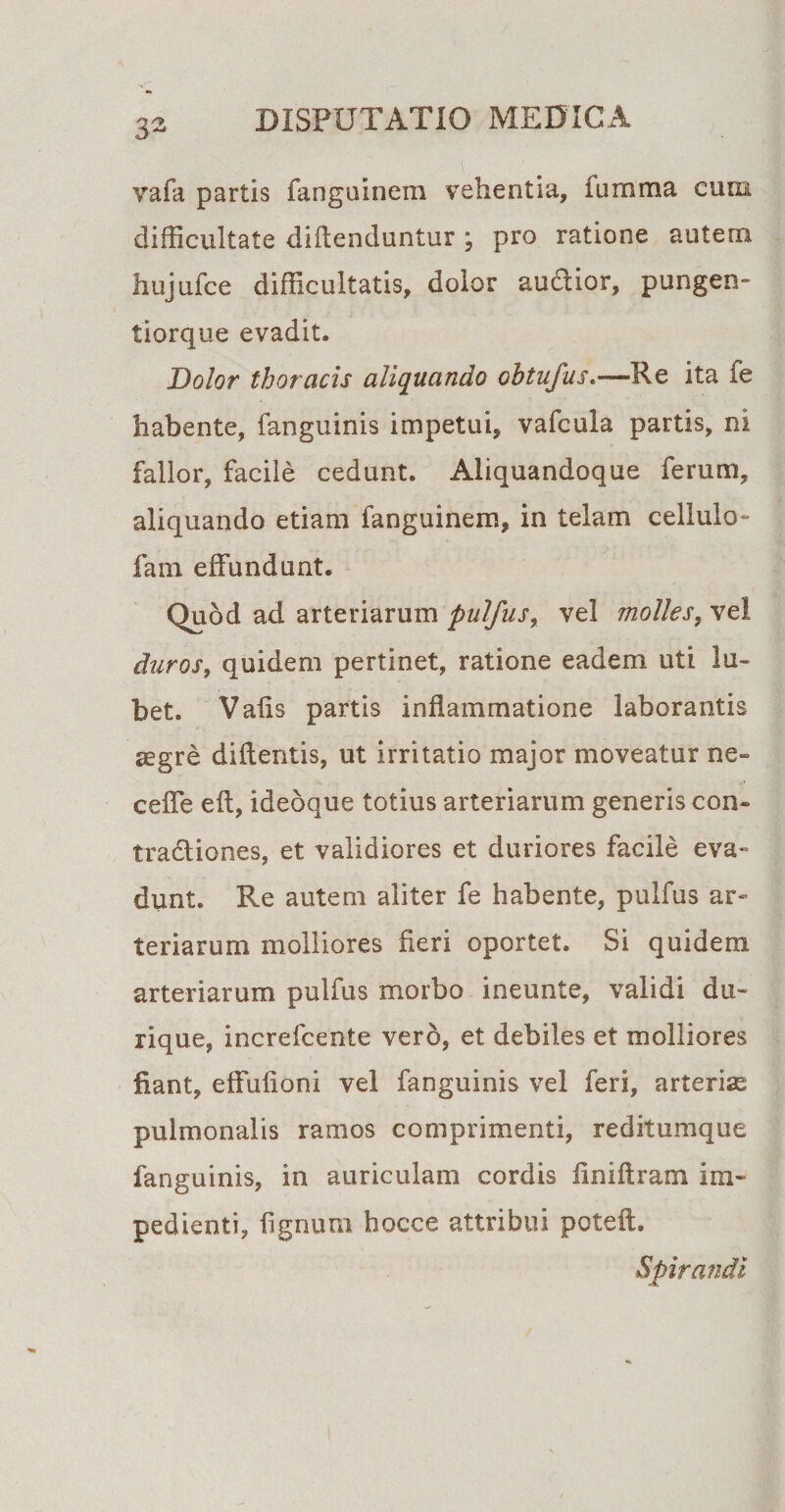 vafa partis fanguinem vehentia, iurnma cum difficultate difienduntur ; pro ratione autem hujufce difficultatis, dolor auctior, pungen- tiorque evadit. Dolor thoracis aliquando obtufus.—Pe ita fe habente, fanguinis impetui, vafcula partis, ni fallor, facile cedunt. Aliquandoque ferum, aliquando etiam fanguinem, in telam cellulo- fam effundunt. Quod ad arteriarum pulfus, vel molles, vel duros, quidem pertinet, ratione eadem uti lu- bet. Valis partis inflammatione laborantis aegre didentis, ut irritatio major moveatur ne» ceffe eft, ideoque totius arteriarum generis con¬ tractiones, et validiores et duriores facile eva¬ dunt. Re autem aliter fe habente, pulfus ar¬ teriarum molliores fleri oportet. Si quidem arteriarum pulfus morbo ineunte, validi du- rique, increfcente vero, et debiles et molliores fiant, effufioni vel fanguinis vel feri, arteriae pulmonalis ramos comprimenti, reditumque fanguinis, in auriculam cordis fini Aram im¬ pedienti, fignum hocce attribui poteft. Spirandi