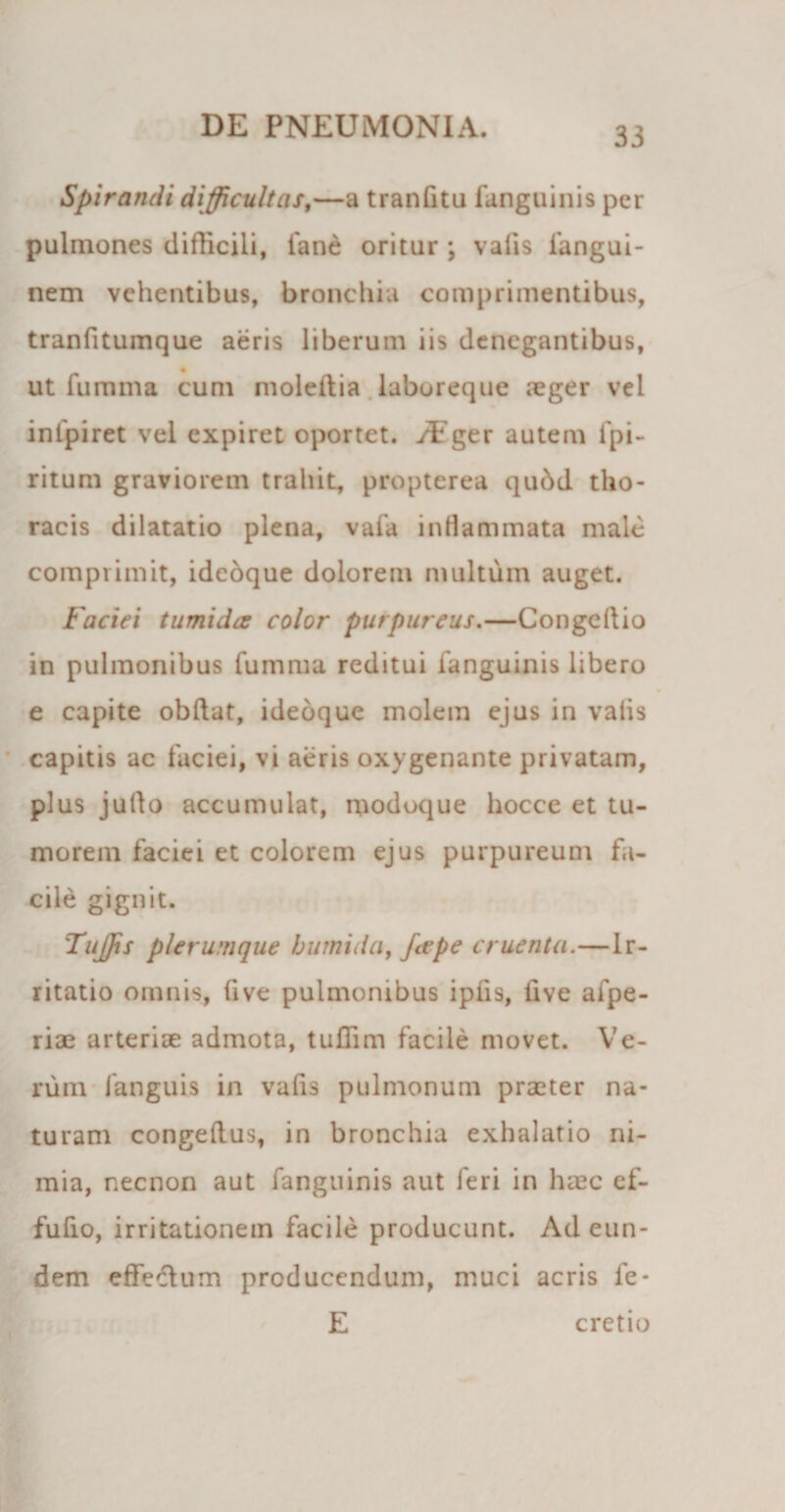 Spirandi difficultas,—a tranfitu fanguinis per pulmones difficili, fane oritur ; vafis fangui- nem vehentibus, bronchia comprimentibus, tranfitumque aeris liberum iis denegantibus, ut fumma cum moledia laboreque aeger vel infpiret vel expiret oportet. /Fger autem fpi- ritum graviorem trahit, propterea qubd tho¬ racis dilatatio plena, vafa inflammata male comprimit, idedque dolorem multum auget. Faciei tumida: color purpureus.—Congedio in pulmonibus fumma reditui fanguinis libero e capite obdat, ideoque molem ejus in valis capitis ac faciei, vi aeris oxygenante privatam, plus judo accumulat, modoque hocce et tu¬ morem faciei et colorem ejus purpureum fa¬ cile gignit. Tujjis plerumque bumida, feepe cruenta.—Ir¬ ritatio omnis, five pulmonibus ipfis, live alpe- riae arteriae admota, tuffim facile movet. Ve¬ rum fanguis in valis pulmonum praeter na¬ turam congedus, in bronchia exhalatio ni¬ mia, necnon aut fanguinis aut feri in haec ef~ fufio, irritationem facile producunt. Ad eun¬ dem effedum producendum, muci acris fe- E cretio