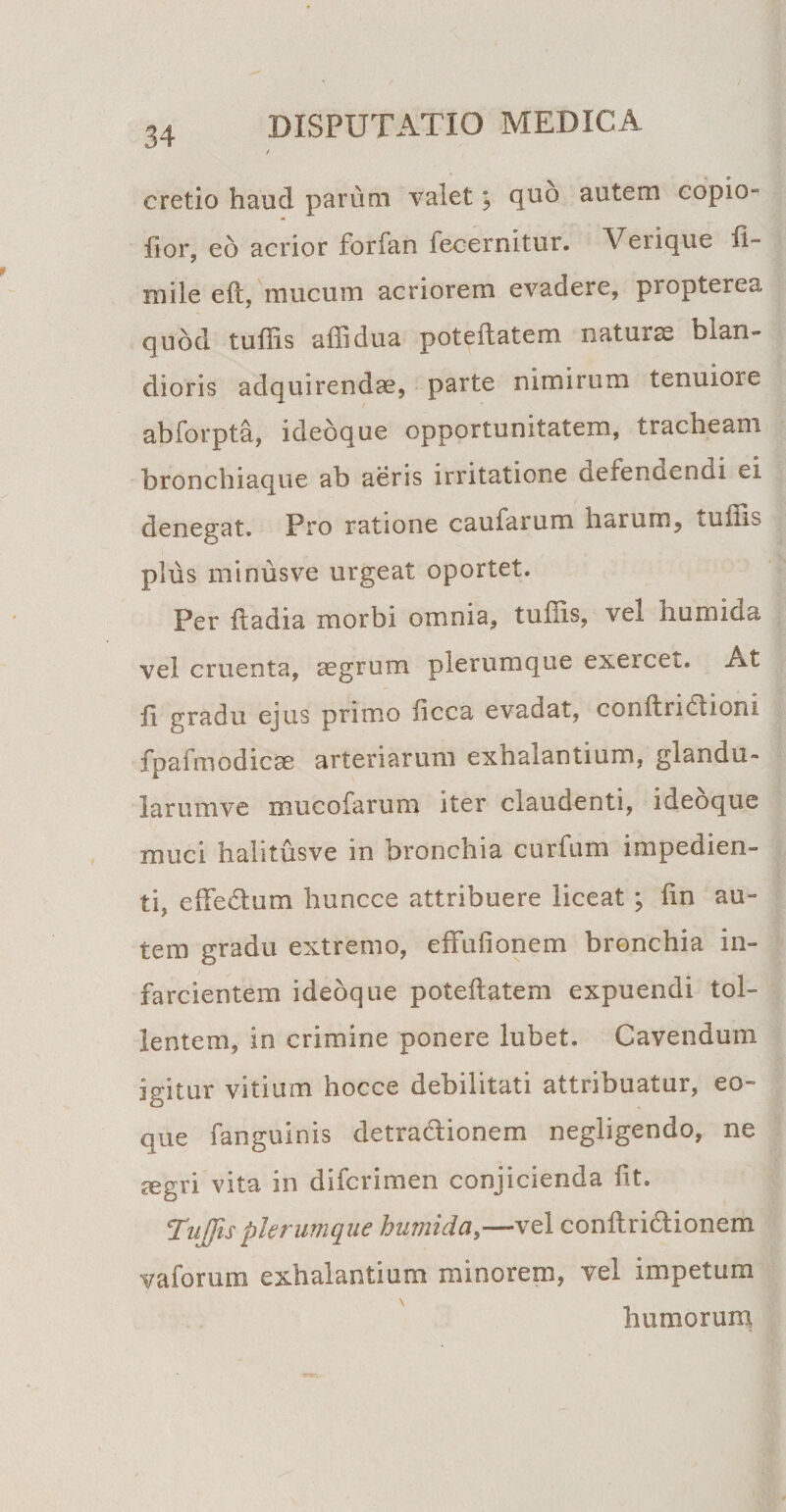 cretio haud parum valet; quo autem copio- fior, eo acrior forfan fecernitur. Verique li¬ mi le eft, mucum acriorem evadere, propterea quod tuffis affidua poteflatem natura blan¬ dioris adquirendae, parte nimirum tenuiore abforpta, idebque opportunitatem, tracheam bronchiaque ab aeris irritatione defendendi ei denegat. Pro ratione caularum harum^ tuiiis plus minusve urgeat oportet. Per itadia morbi omnia, tuffis, vel humida vel cruenta, asgrum plerumque exercet. At li gradu ejus primo ficca evadat, conftridtioni fpafmodicae arteriarum exhalantium, glandu- larumve mucofarum iter claudenti, idebque muci halitusve in bronchia curfum impedien¬ ti, ede dium huncce attribuere liceat ; fin au¬ tem gradu extremo, effufionem bronchia in¬ farcientem idebque poteflatem expuendi tol¬ lentem, in crimine ponere lubet. Cavendum igitur vitium hocce debilitati attribuatur, eo- que fanguinis detra&amp;ionem negligendo, ne segri vita in difcrimen conjicienda fit. 5Tujjisplerumque humida,—vel conflriblionem vaforum exhalantium minorem, vel impetum humorum