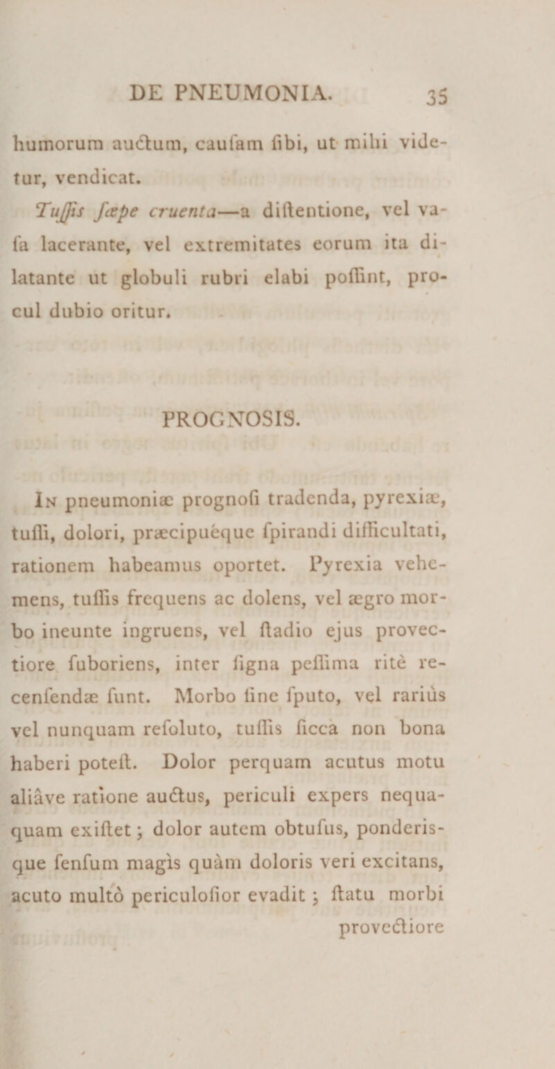 humorum audum, caufam Ubi, ut mihi vide¬ tur, vendicat. Tujjis /cepe cruenta—a diftentione, vel va- fa lacerante, vel extremitates eorum ita di- latante ut globuli rubri elabi poflint, pro¬ cul dubio oritur. PROGNOSIS. In pneumoniae prognofi tradenda, pyrexiae, tufli, dolori, preeeipueque fpirandi difficultati, rationem habeamus oportet. Pyrexia vehe¬ mens, tuflis frequens ac dolens, vel aegro mor¬ bo ineunte ingruens, vel ftadio ejus provec- tiore fuboriens, inter ligna peflima rite re- cenfendae funt. Morbo line fputo, vel rarius vel nunquam refoluto, tullis ficca non bona haberi potell. Dolor perquam acutus motu aliave ratione audtus, periculi expers nequa¬ quam exillet; dolor autem obtufus, ponderis¬ que fenfum magis quam doloris veri excitans, acuto multo periculolior evadit ; ftatu morbi provcdliore