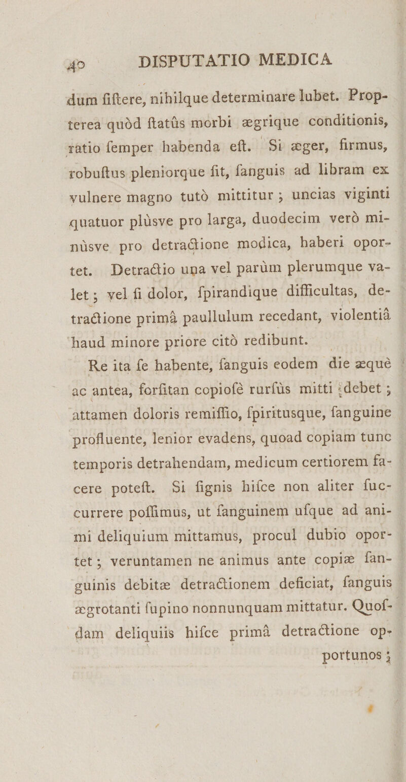 dum fiftere, nihilque determinare lubet. Prop- terea quod flatus morbi aegrique conditionis, ratio femper habenda eft. Si aeger, firmus, robuftus pleniorque fit, fanguis ad libram ex vulnere magno tuto mittitur j uncias viginti quatuor plusve pro larga, duodecim vero mi- nusve pro detractione modica, haberi opor¬ tet. Detradio una vel parum plerumque va¬ let ; vel fi dolor, fpirandique difficultas, de- tradione prima paulluium recedant, violentia haud minore priore cito redibunt. Re ita fe habente, fanguis eodem die asque 4, * ac antea, forfitan copiofe rurfus mitti |debet ; attamen doloris remiffio, fpiritusque, fanguine ♦ profluente, lenior evadens, quoad copiam tunc temporis detrahendam, medicum certiorem fa¬ cere poteft. Si lignis hifce non aliter fuc- currere poffimus, ut languinem ufque ad ani¬ mi deliquium mittamus, procul dubio opor¬ tet ; veruntamen ne animus ante copiae fan- guinis debitae detradionem deficiat, fanguis aegrotanti fupino nonnunquam mittatur. Quof- dam deliquiis hifce prima detradione op^ portunos $