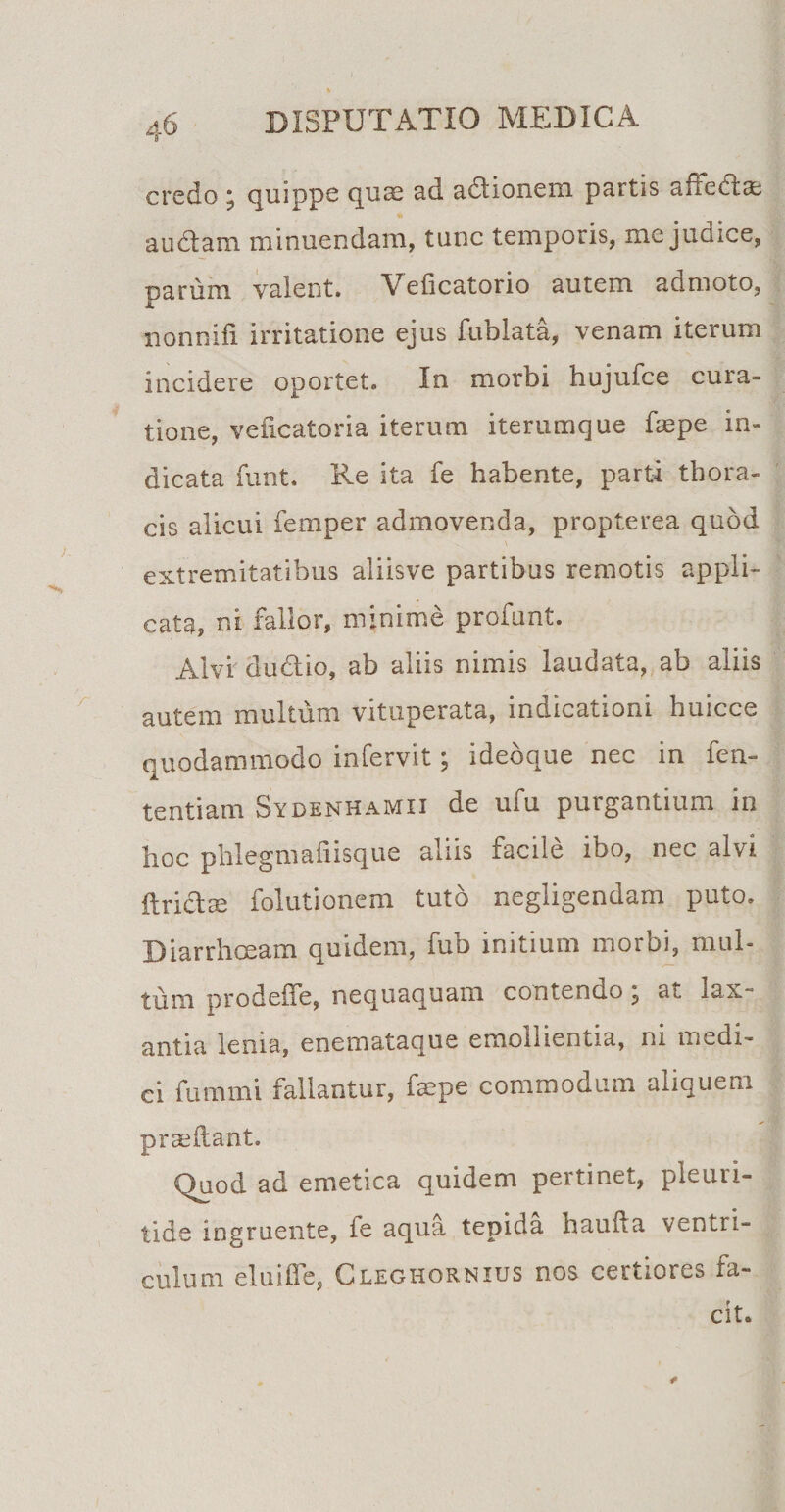 credo ; quippe quae ad adlionem partis affedlae audiam minuendam, tunc temporis, me judice, narum valent. Veficatorio autem admoto, nonnifl irritatione ejus fuolata, venam iterum incidere oportet. In morbi hujufce cura¬ tione, veficatoria iterum iterumque faepe in¬ dicata funt. Re ita fe habente, parti thora¬ cis alicui femper admovenda, propterea quod extremitatibus aliisve partibus remotis appli¬ cata, ni fallor, minime profunt. Alvi dudlio, ab aliis nimis laudata, ab aliis autem multum vituperata, indicationi huicce quodammodo infervit; ideoque nec in fen- tentiam Sydenhamii de ufu purgantium in hoc phlegmafiisque aliis facile ibo, nec alvi ftriclm folutionem tuto negligendam puto. Diarrhoeam quidem, fub initium morbi, mul¬ tum prodeffe, nequaquam contendo ? at lax¬ antia lema, enemataque emollientia, ni medi¬ ci fummi fallantur, faepe commodum aliquem praedant. quod ad emetica quidem pertinet, pleuri- tide ingruente, ie aqua tepida baulla ventri¬ culum elui fle, Cleghornius nos certiores fa¬ cit.